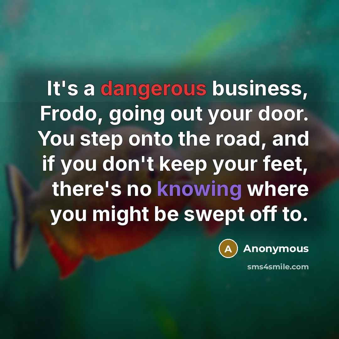 “It's a dangerous business, Frodo, going out your door. You step onto the road, and if you don't keep your feet, there's no knowing where you might be swept off to.” quote by Anonymous