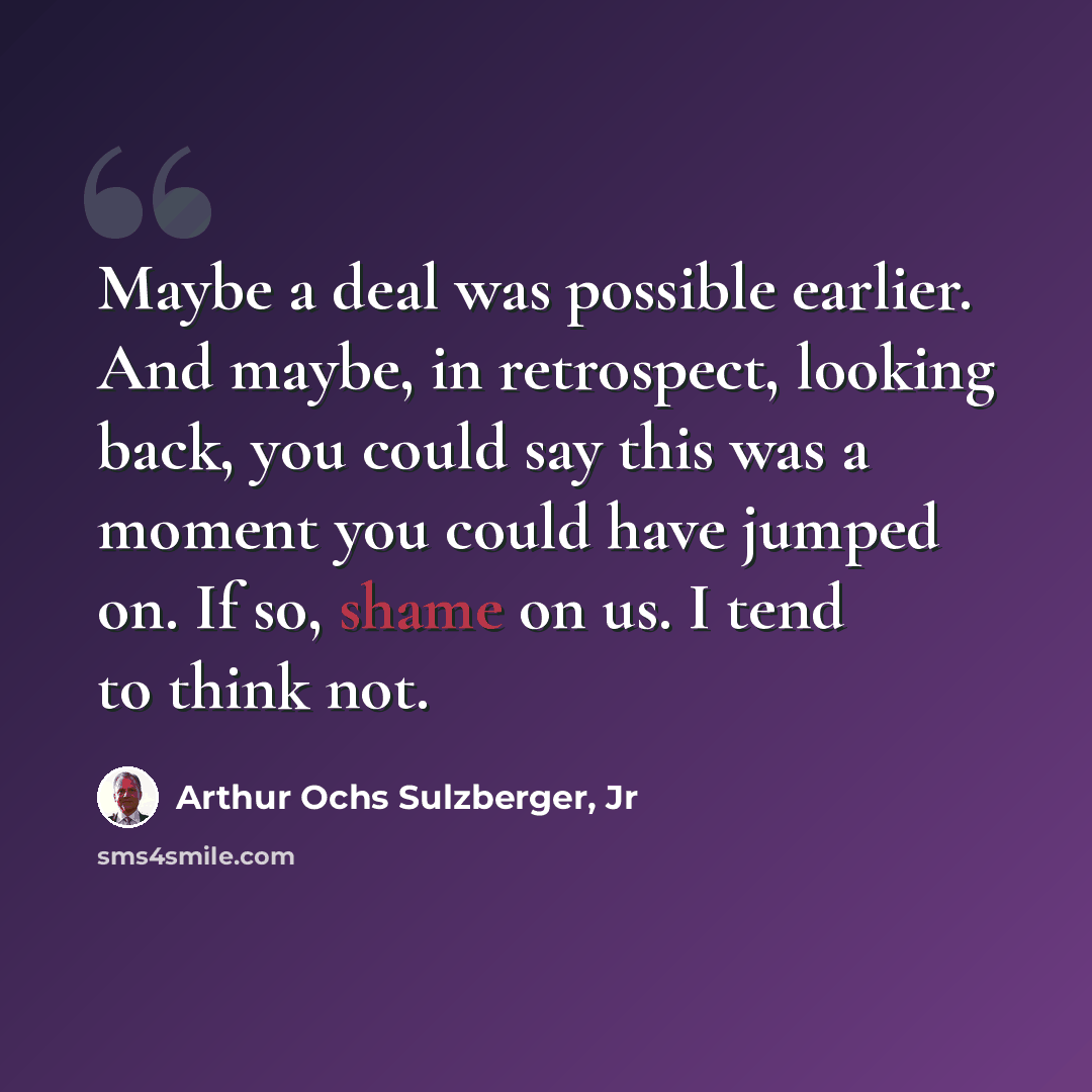 “Maybe a deal was possible earlier. And maybe, in retrospect, looking back, you could say this was a moment you could have jumped on. If so, shame on us. I tend to think not.” quote by Arthur Ochs Sulzberger, Jr