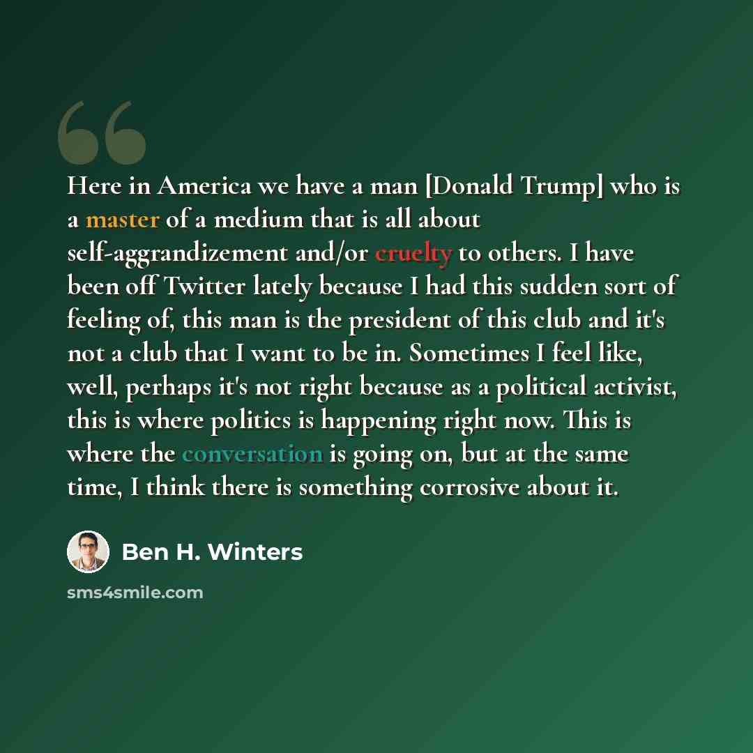 “Here in America we have a man [Donald Trump] who is a master of a medium that is all about self-aggrandizement and/or cruelty to others. I have been off Twitter lately because I had this sudden sort of feeling of, this man is the president of this club and it's not a club that I want to be in…” quote by Ben H. Winters