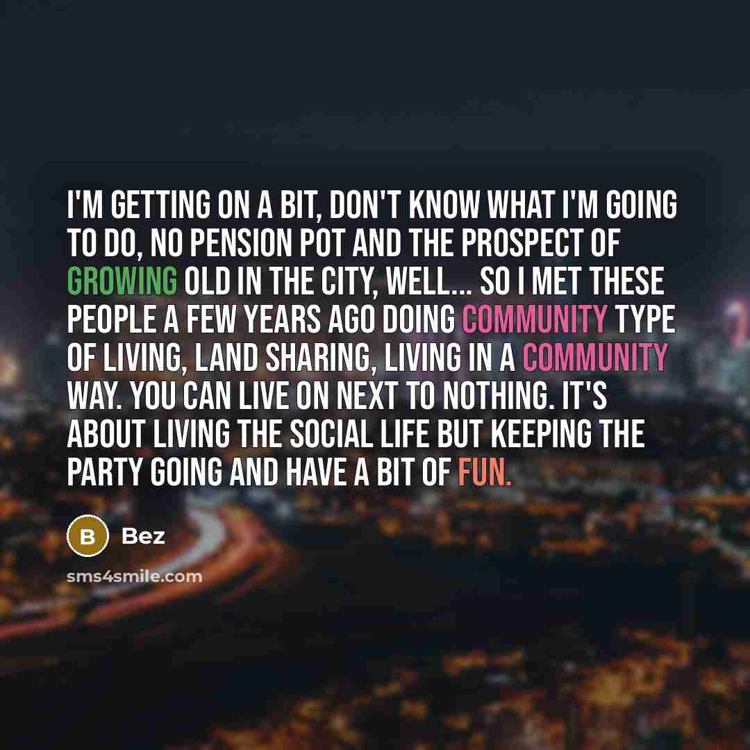 “I'm getting on a bit, don't know what I'm going to do, no pension pot and the prospect of growing old in the city, well... So I met these people a few years ago doing community type of living, land sharing, living in a community way. You can live on next to nothing. It's about living the social…” quote by Bez