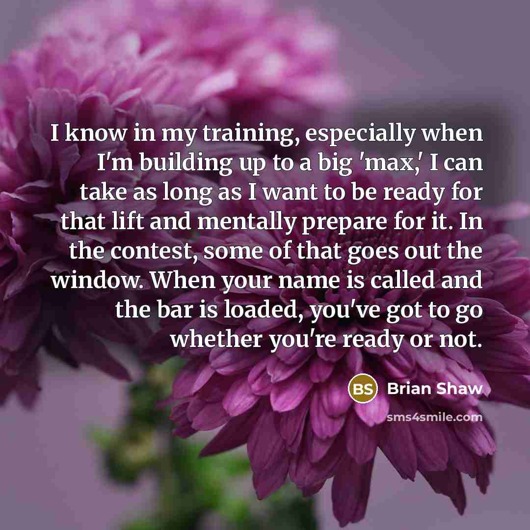 “I know in my training, especially when I'm building up to a big 'max,' I can take as long as I want to be ready for that lift and mentally prepare for it. In the contest, some of that goes out the window. When your name is called and the bar is loaded, you've got to go whether you're ready or not.” quote by Brian Shaw