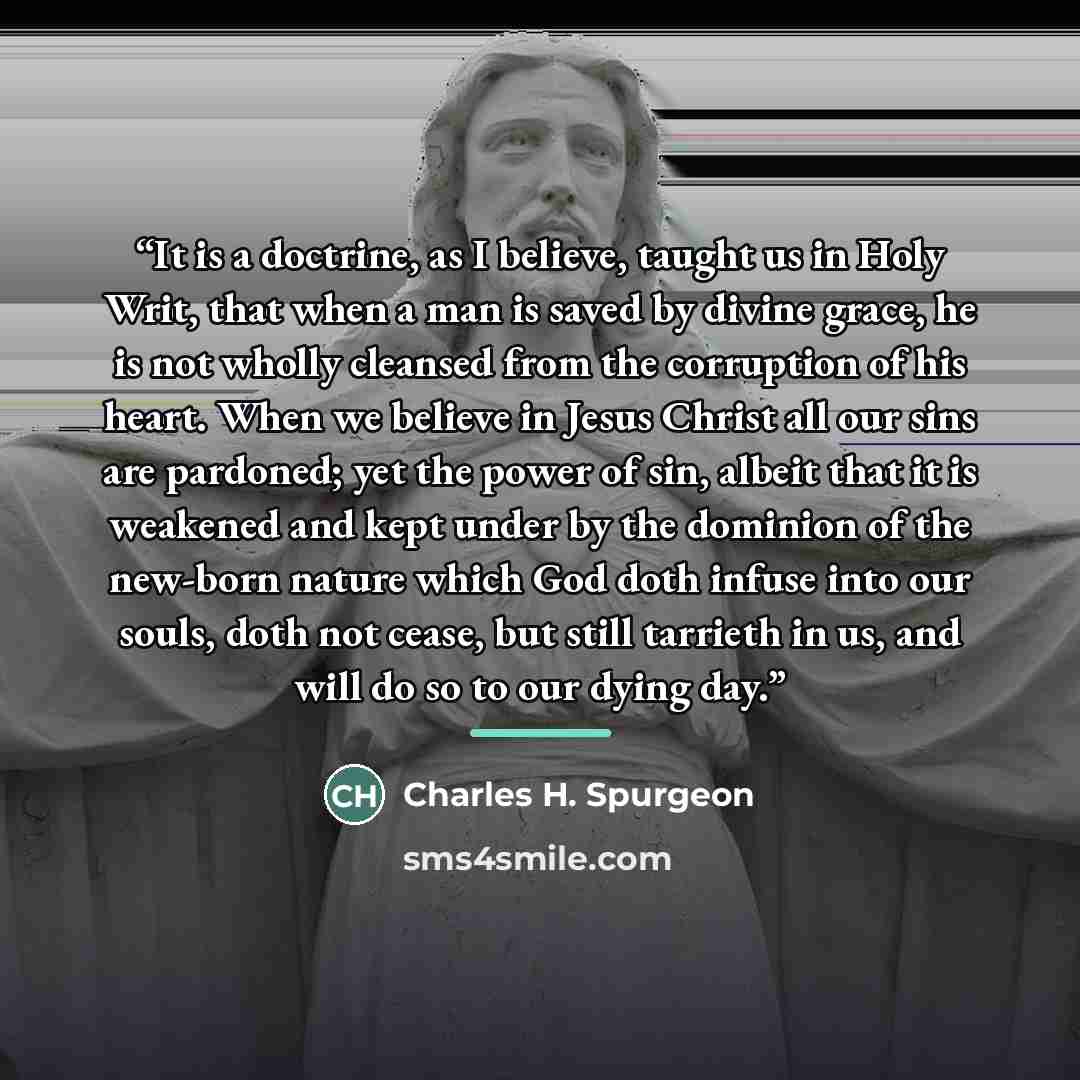 “It is a doctrine, as I believe, taught us in Holy Writ, that when a man is saved by divine grace, he is not wholly cleansed from the corruption of his heart. When we believe in Jesus Christ all our sins are pardoned; yet the power of sin, albeit that it is weakened and kept under by the dominion…” quote by Charles H. Spurgeon