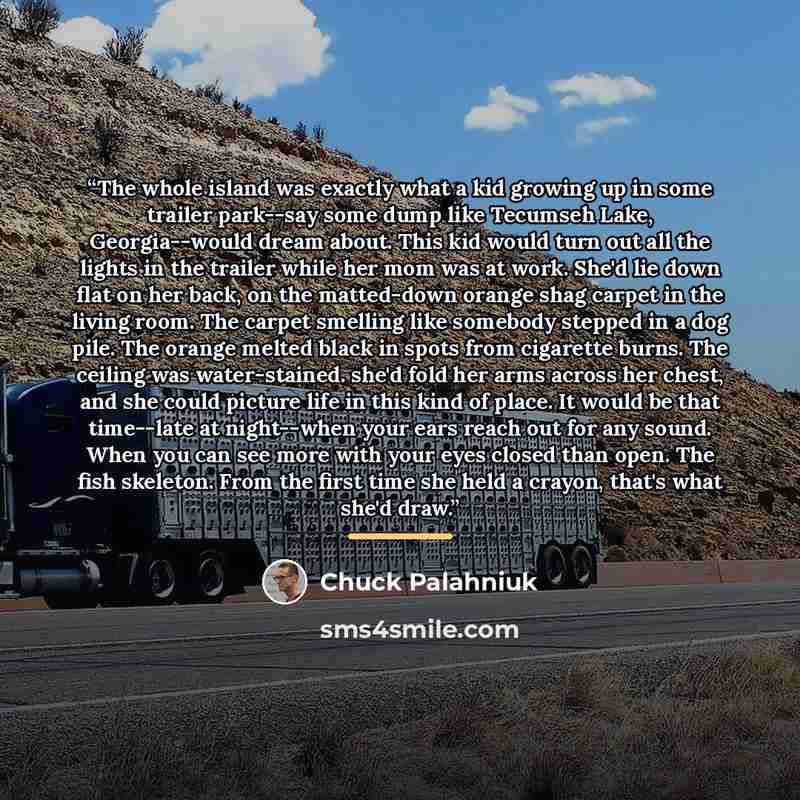 “The whole island was exactly what a kid growing up in some trailer park--say some dump like Tecumseh Lake, Georgia--would dream about. This kid would turn out all the lights in the trailer while her mom was at work. She'd lie down flat on her back, on the matted-down orange shag carpet in the…” quote by Chuck Palahniuk