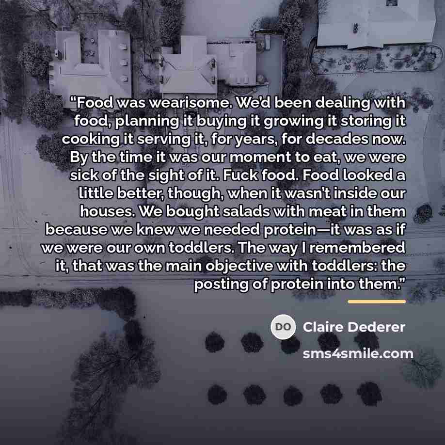 “Food was wearisome. We’d been dealing with food, planning it buying it growing it storing it cooking it serving it, for years, for decades now. By the time it was our moment to eat, we were sick of the sight of it. Fuck food. Food looked a little better, though, when it wasn’t inside our houses…” quote by Claire Dederer
