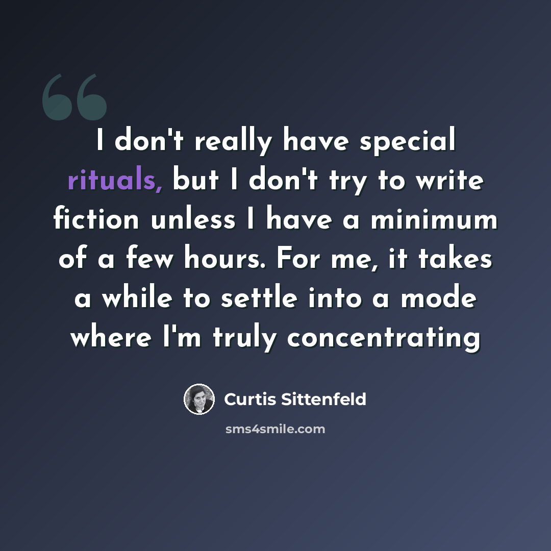 “I don't really have special rituals, but I don't try to write fiction unless I have a minimum of a few hours. For me, it takes a while to settle into a mode where I'm truly concentrating” quote by Curtis Sittenfeld
