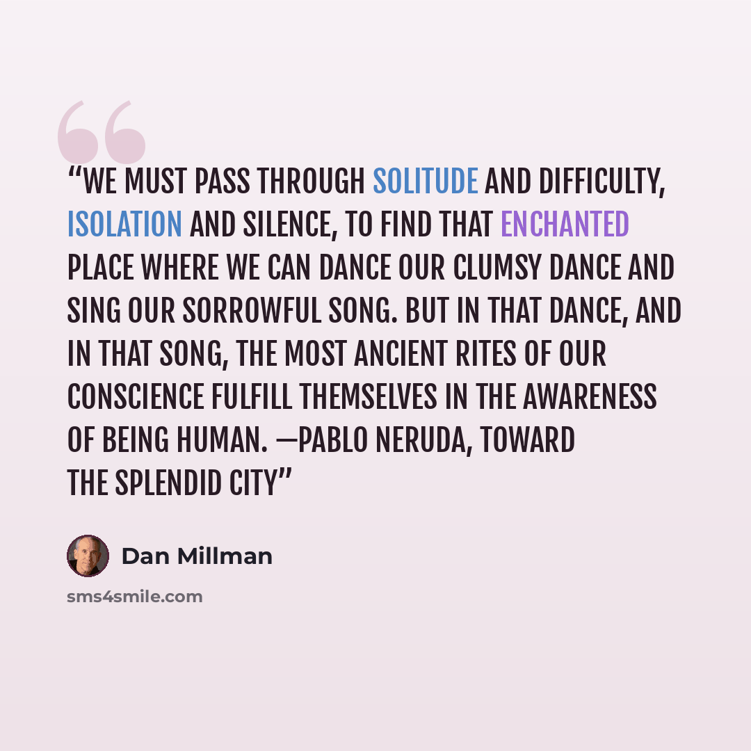 “We must pass through solitude and difficulty, isolation and silence, to find that enchanted place where we can dance our clumsy dance and sing our sorrowful song. But in that dance, and in that song, the most ancient rites of our conscience fulfill themselves in the awareness of being human…” quote by Dan Millman