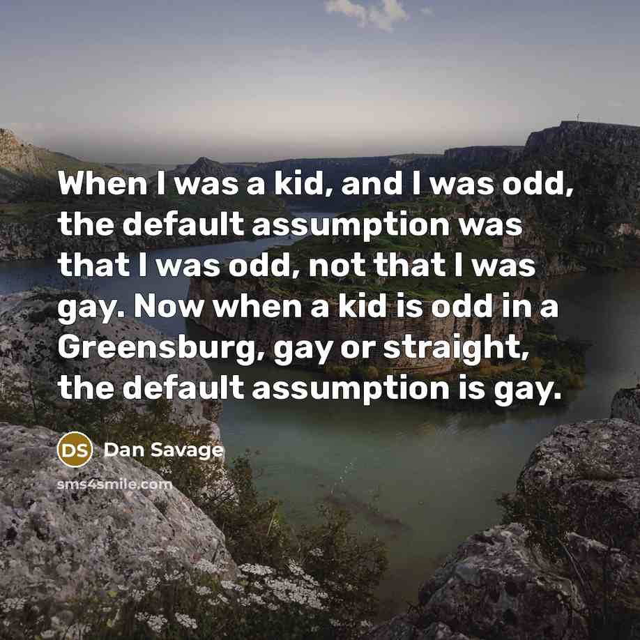 “When I was a kid, and I was odd, the default assumption was that I was odd, not that I was gay. Now when a kid is odd in a Greensburg, gay or straight, the default assumption is gay.” quote by Dan Savage