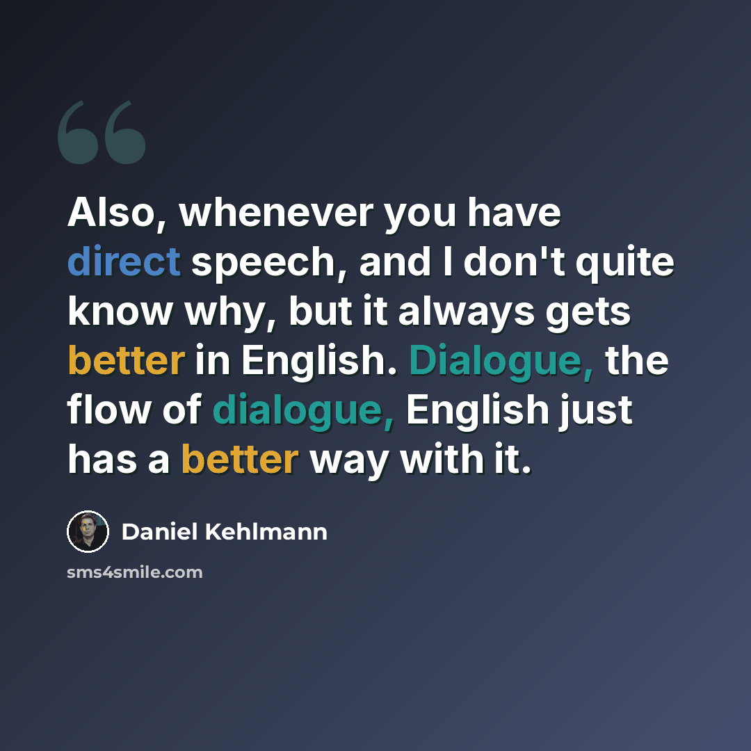 “Also, whenever you have direct speech, and I don't quite know why, but it always gets better in English. Dialogue, the flow of dialogue, English just has a better way with it.” quote by Daniel Kehlmann
