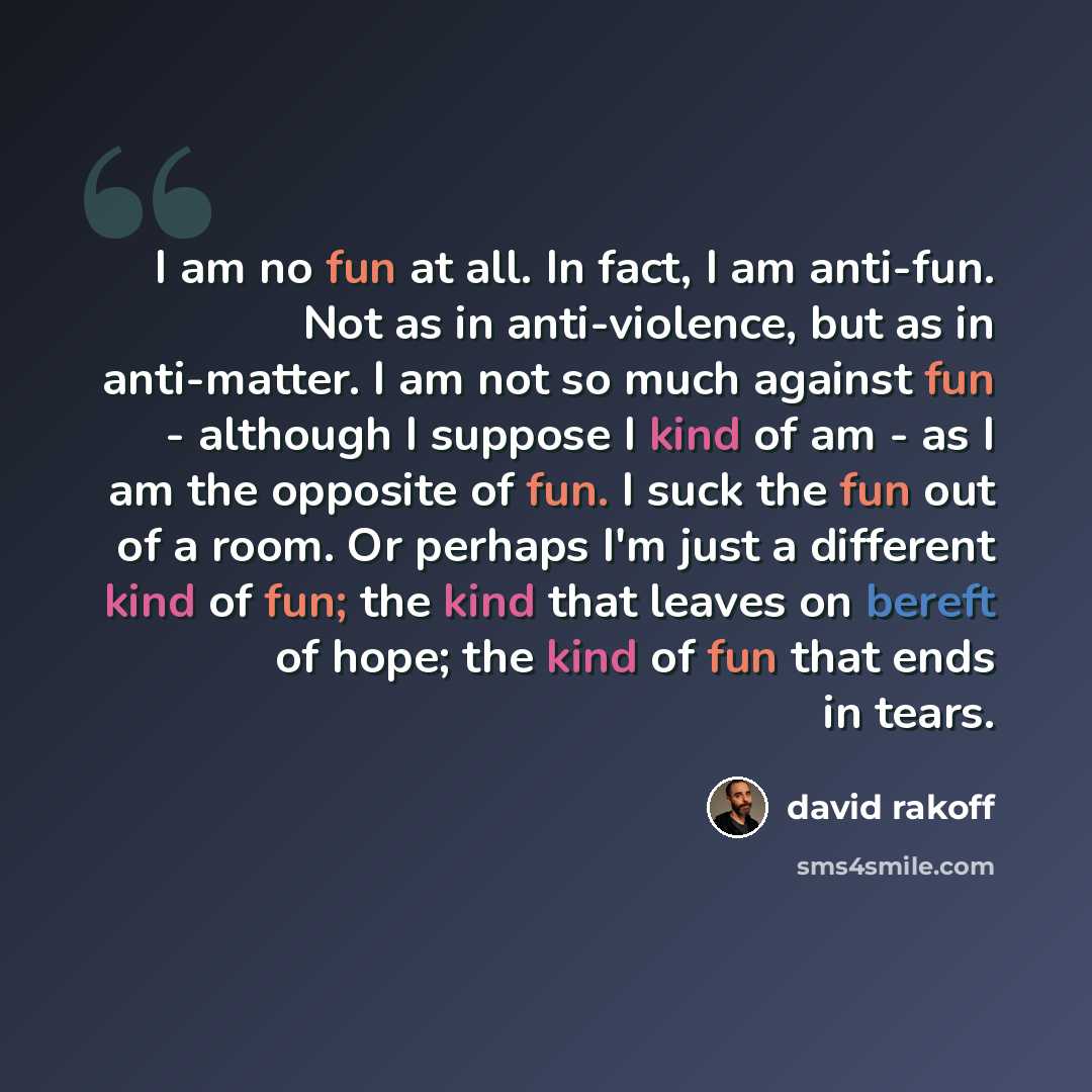 “I am no fun at all. In fact, I am anti-fun. Not as in anti-violence, but as in anti-matter. I am not so much against fun - although I suppose I kind of am - as I am the opposite of fun. I suck the fun out of a room. Or perhaps I'm just a different kind of fun; the kind that leaves on bereft of…” quote by David Rakoff