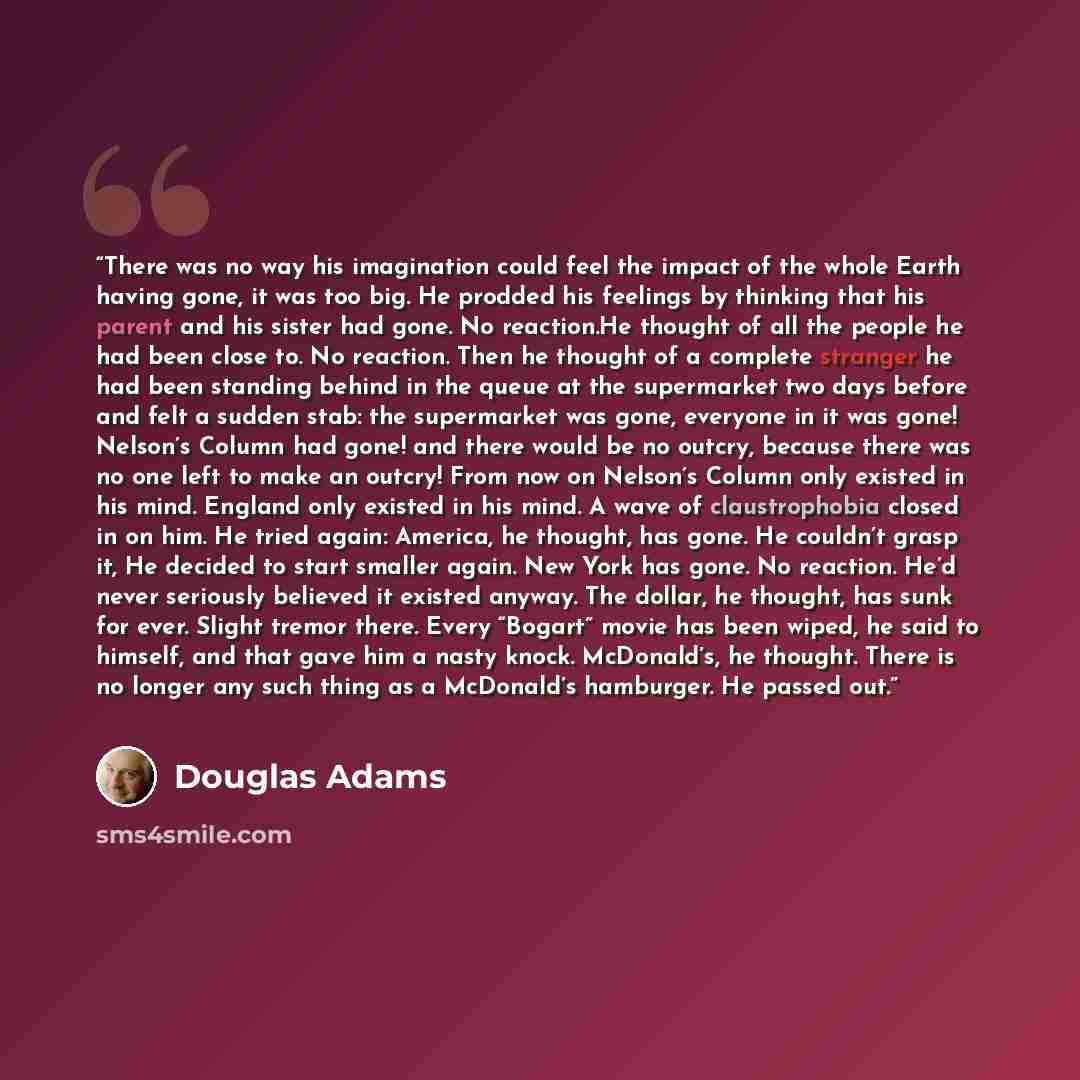 “There was no way his imagination could feel the impact of the whole Earth having gone, it was too big. He prodded his feelings by thinking that his parent and his sister had gone. No reaction.He thought of all the people he had been close to. No reaction. Then he thought of a complete stranger he…” quote by Douglas Adams