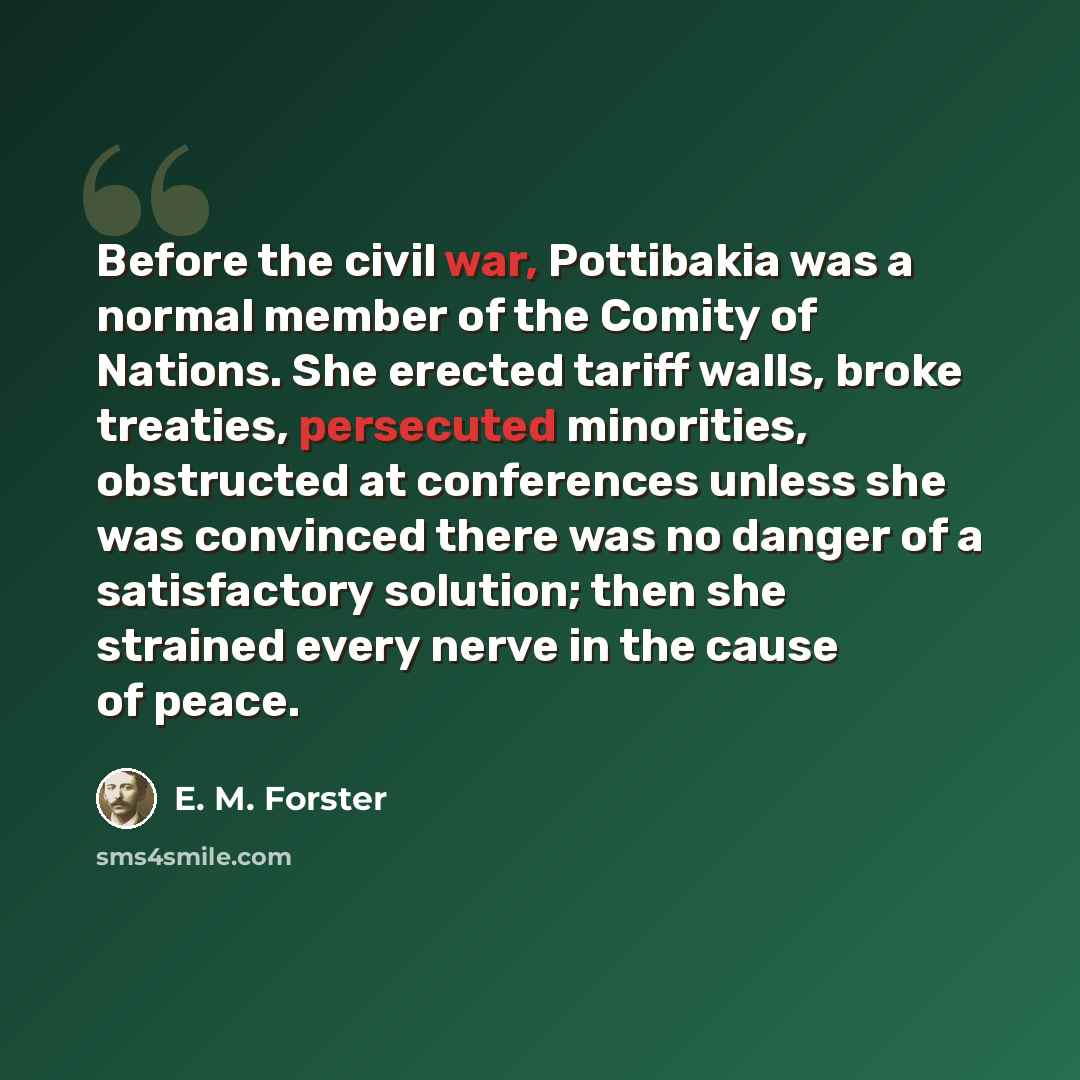 “Before the civil war, Pottibakia was a normal member of the Comity of Nations. She erected tariff walls, broke treaties, persecuted minorities, obstructed at conferences unless she was convinced there was no danger of a satisfactory solution; then she strained every nerve in the cause of peace.” quote by E. M. Forster