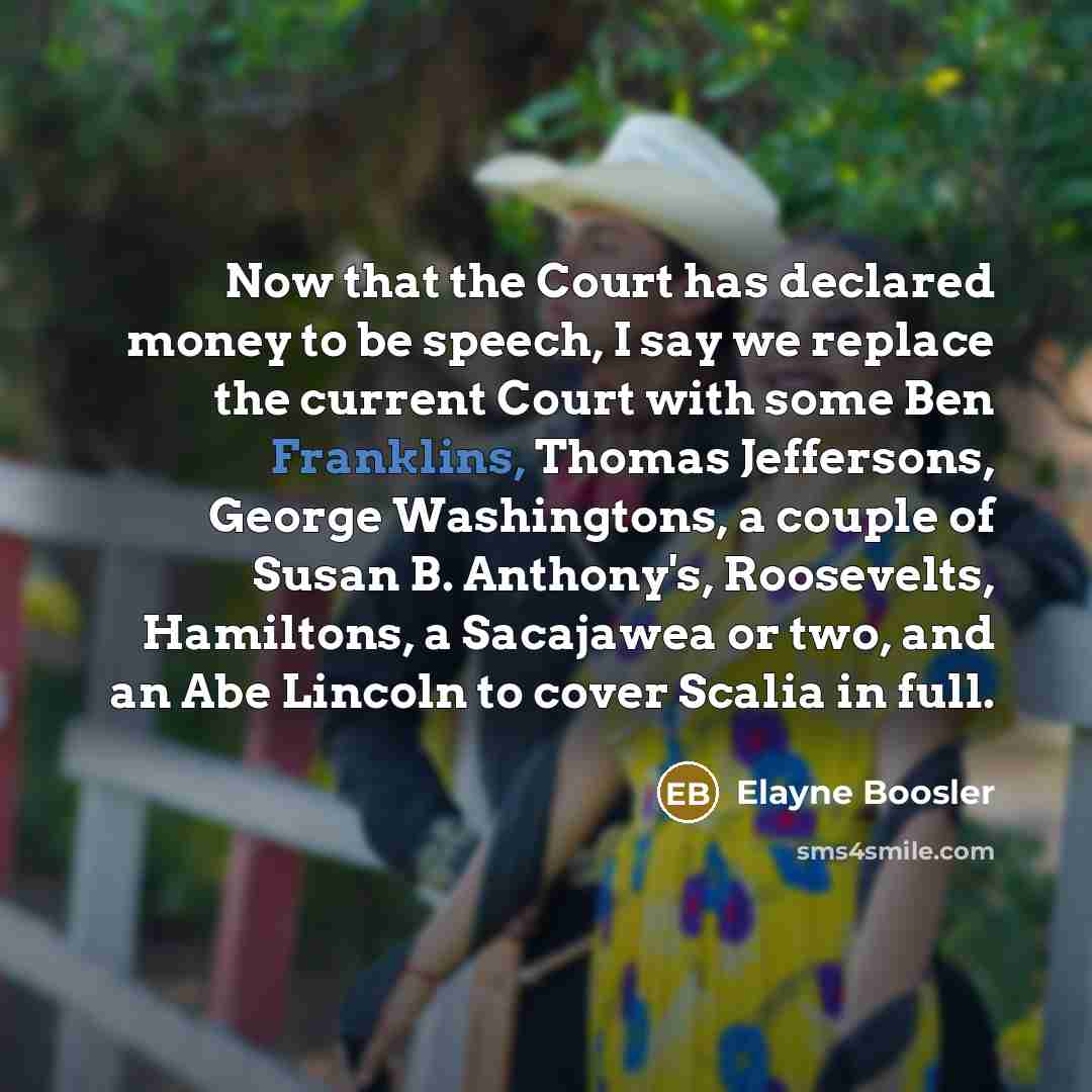 “Now that the Court has declared money to be speech, I say we replace the current Court with some Ben Franklins, Thomas Jeffersons, George Washingtons, a couple of Susan B. Anthony's, Roosevelts, Hamiltons, a Sacajawea or two, and an Abe Lincoln to cover Scalia in full.” quote by Elayne Boosler