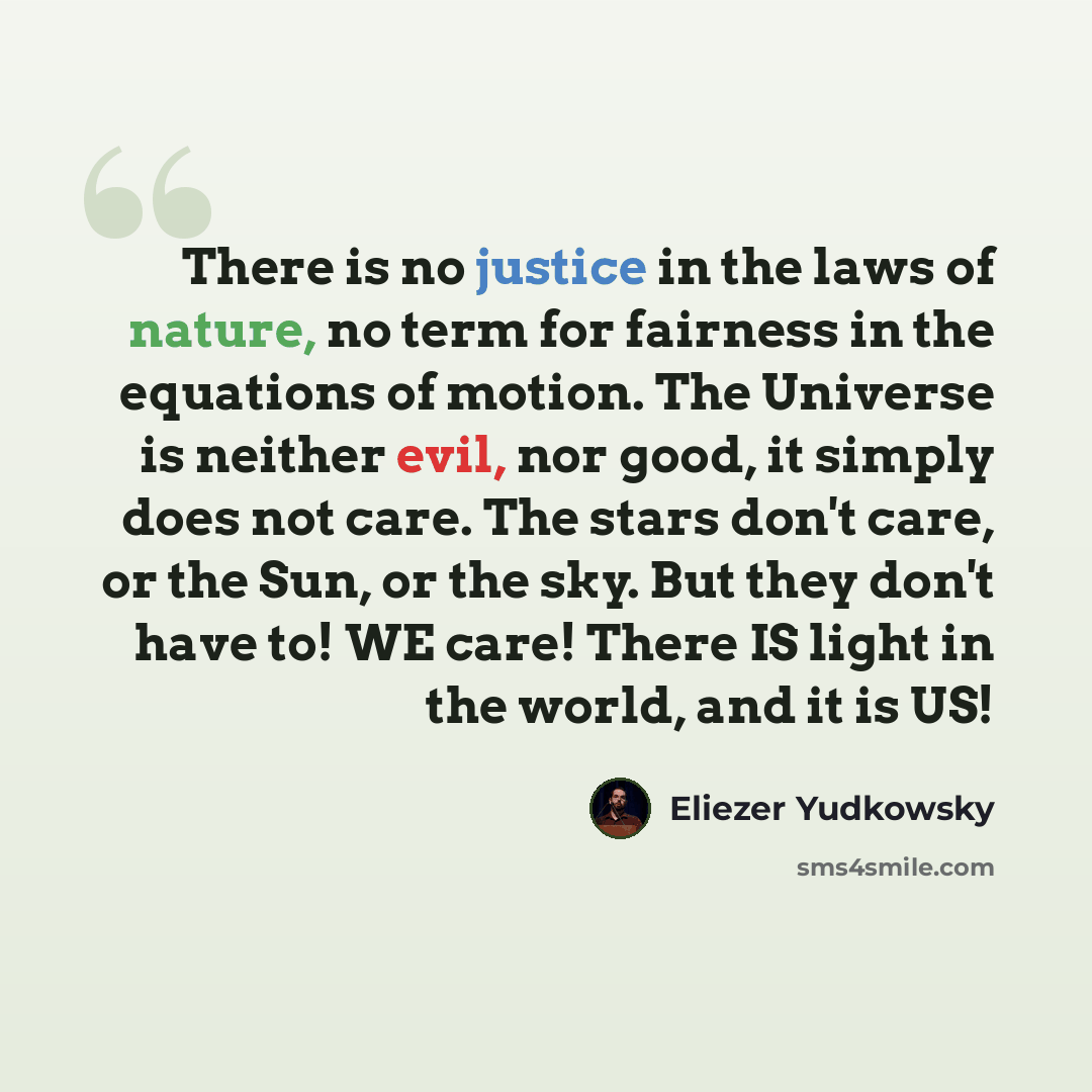 “There is no justice in the laws of nature, no term for fairness in the equations of motion. The Universe is neither evil, nor good, it simply does not care. The stars don't care, or the Sun, or the sky. But they don't have to! WE care! There IS light in the world, and it is US!” quote by Eliezer Yudkowsky