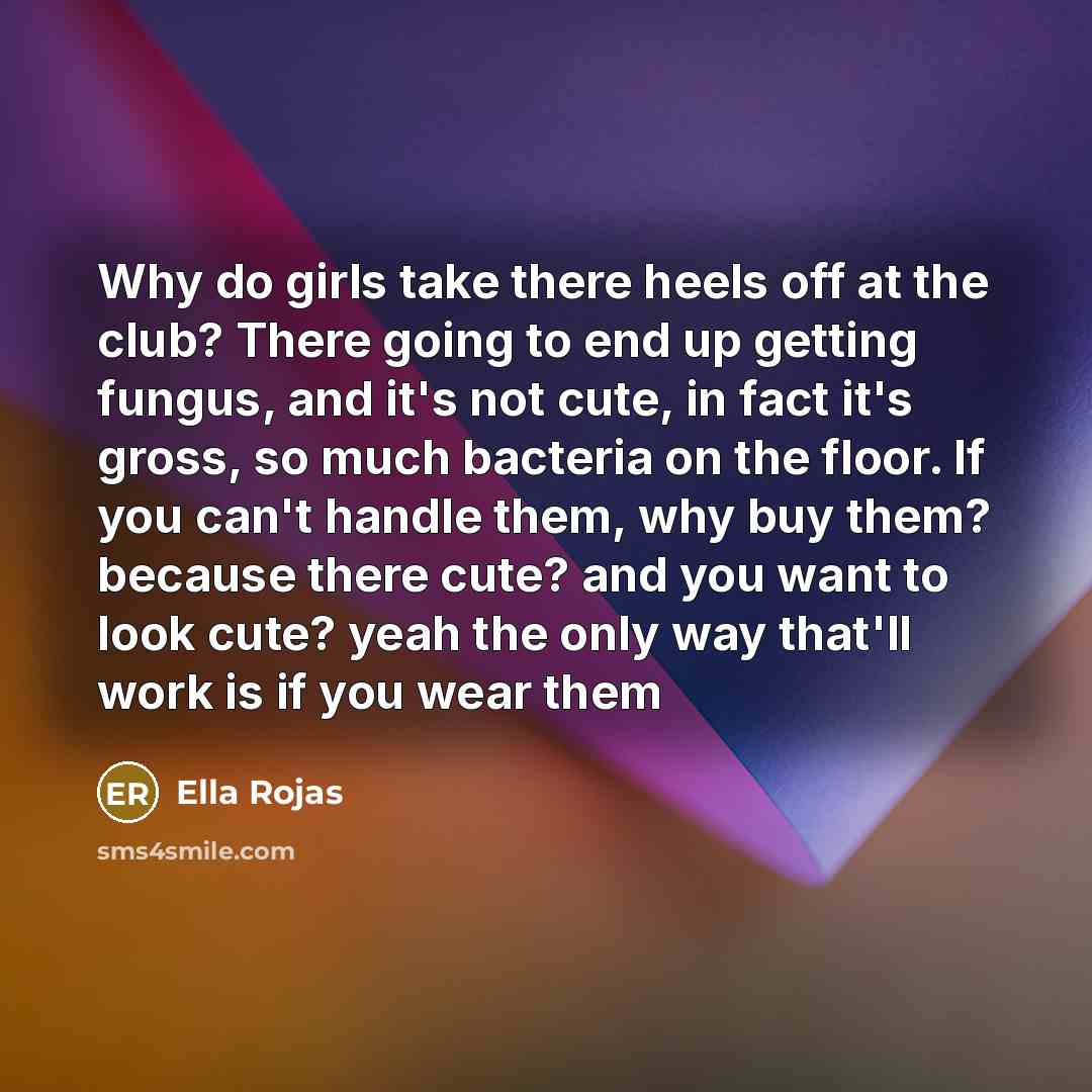 “Why do girls take there heels off at the club? There going to end up getting fungus, and it's not cute, in fact it's gross, so much bacteria on the floor. If you can't handle them, why buy them? because there cute? and you want to look cute? yeah the only way that'll work is if you wear them” quote by Ella Rojas