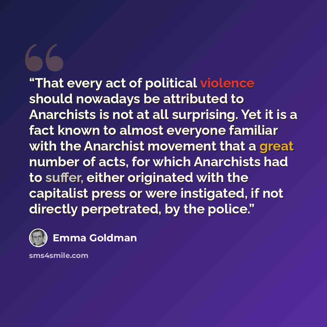 “That every act of political violence should nowadays be attributed to Anarchists is not at all surprising. Yet it is a fact known to almost everyone familiar with the Anarchist movement that a great number of acts, for which Anarchists had to suffer, either originated with the capitalist press or…” quote by Emma Goldman