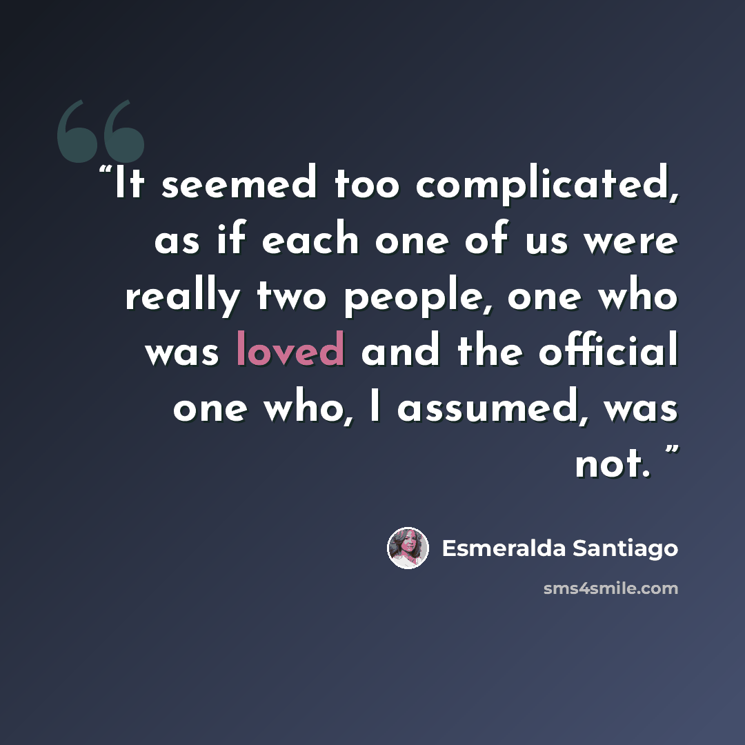 “It seemed too complicated, as if each one of us were really two people, one who was loved and the official one who, I assumed, was not.” quote by Esmeralda Santiago