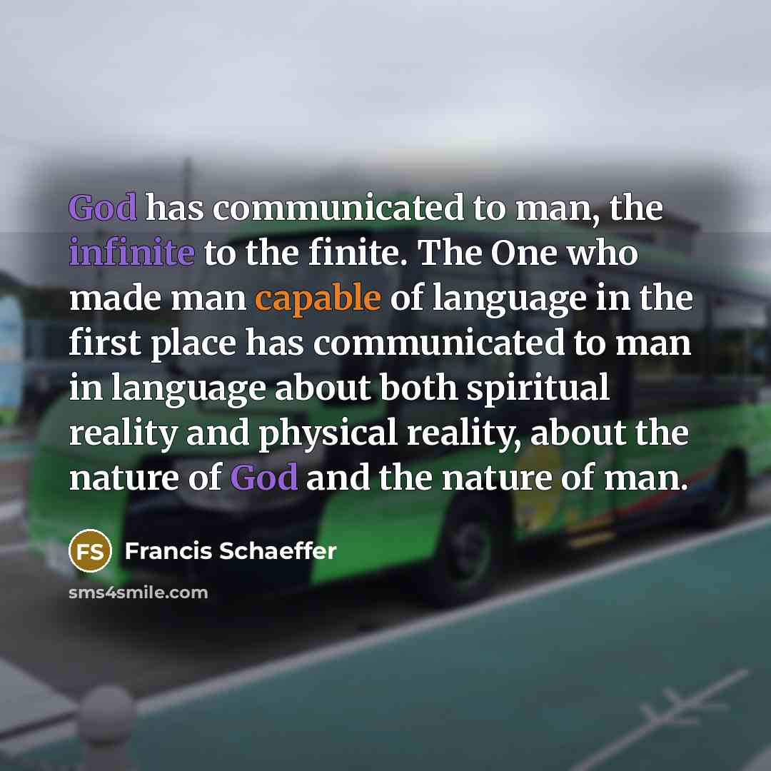 “God has communicated to man, the infinite to the finite. The One who made man capable of language in the first place has communicated to man in language about both spiritual reality and physical reality, about the nature of God and the nature of man.” quote by Francis Schaeffer