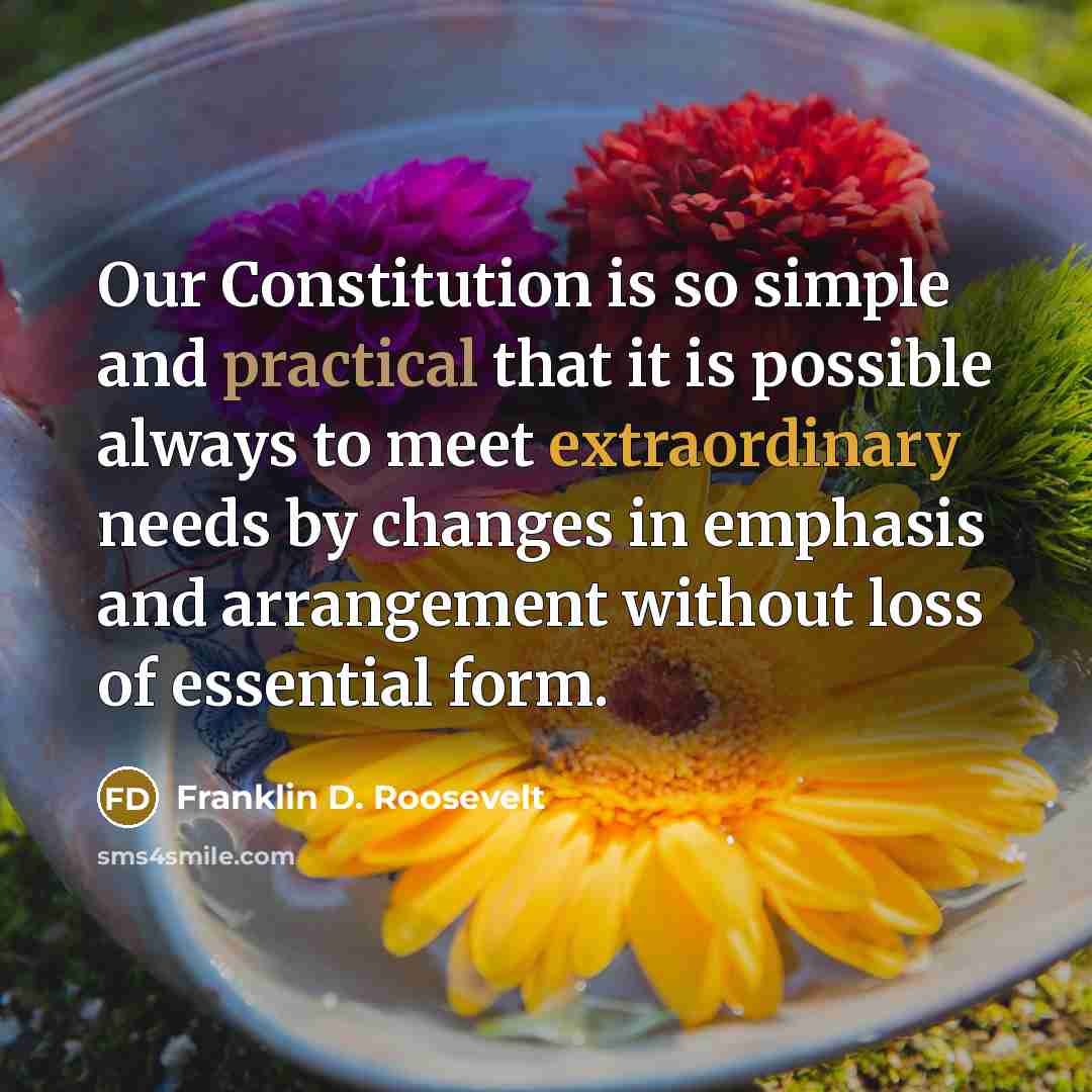 “Our Constitution is so simple and practical that it is possible always to meet extraordinary needs by changes in emphasis and arrangement without loss of essential form.” quote by Franklin D. Roosevelt