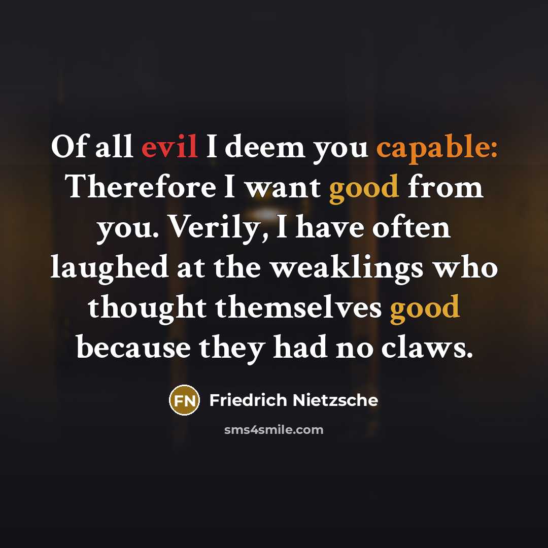 “Of all evil I deem you capable: Therefore I want good from you. Verily, I have often laughed at the weaklings who thought themselves good because they had no claws.” quote by Friedrich Nietzsche