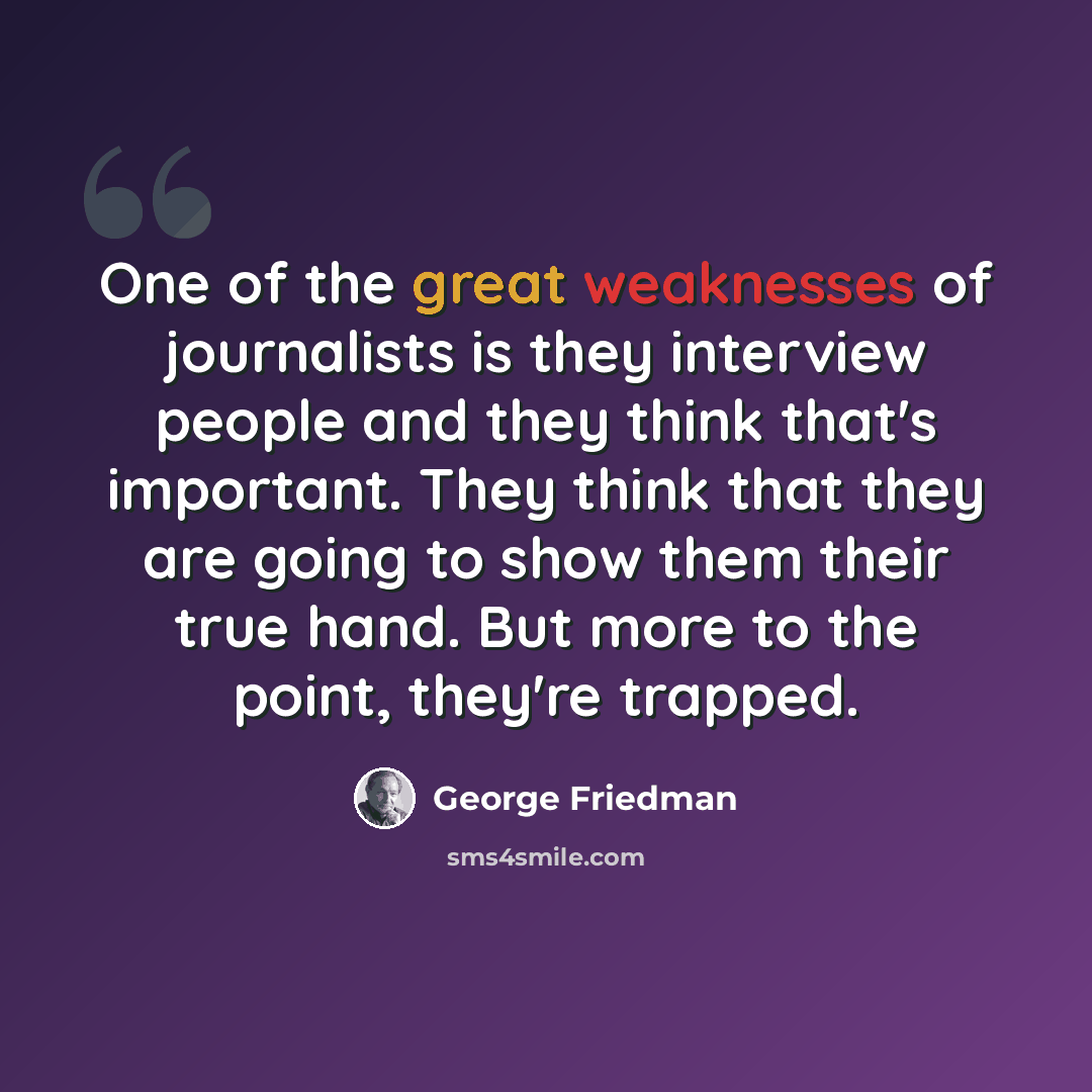 “One of the great weaknesses of journalists is they interview people and they think that's important. They think that they are going to show them their true hand. But more to the point, they're trapped.” quote by George Friedman
