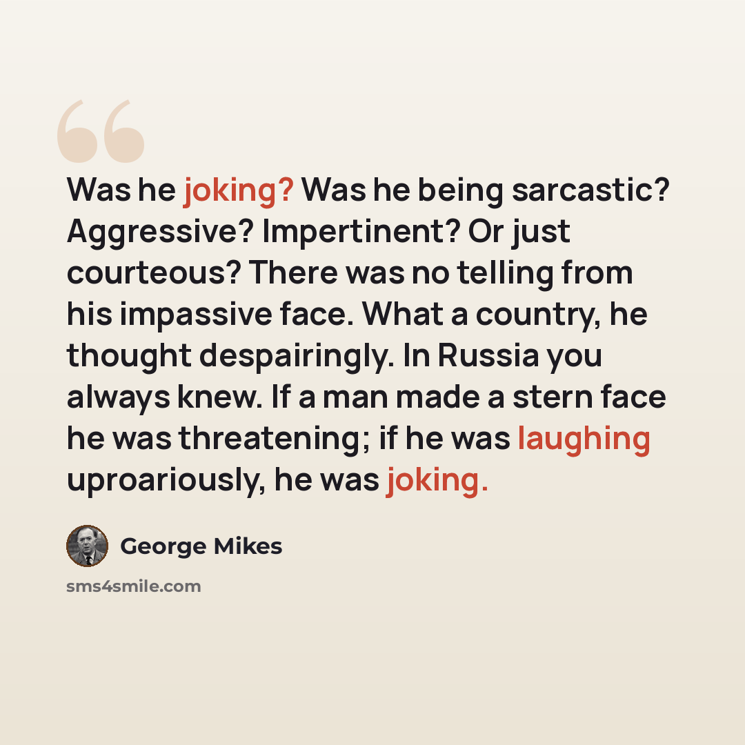 “Was he joking? Was he being sarcastic? Aggressive? Impertinent? Or just courteous? There was no telling from his impassive face. What a country, he thought despairingly. In Russia you always knew. If a man made a stern face he was threatening; if he was laughing uproariously, he was joking.” quote by George Mikes