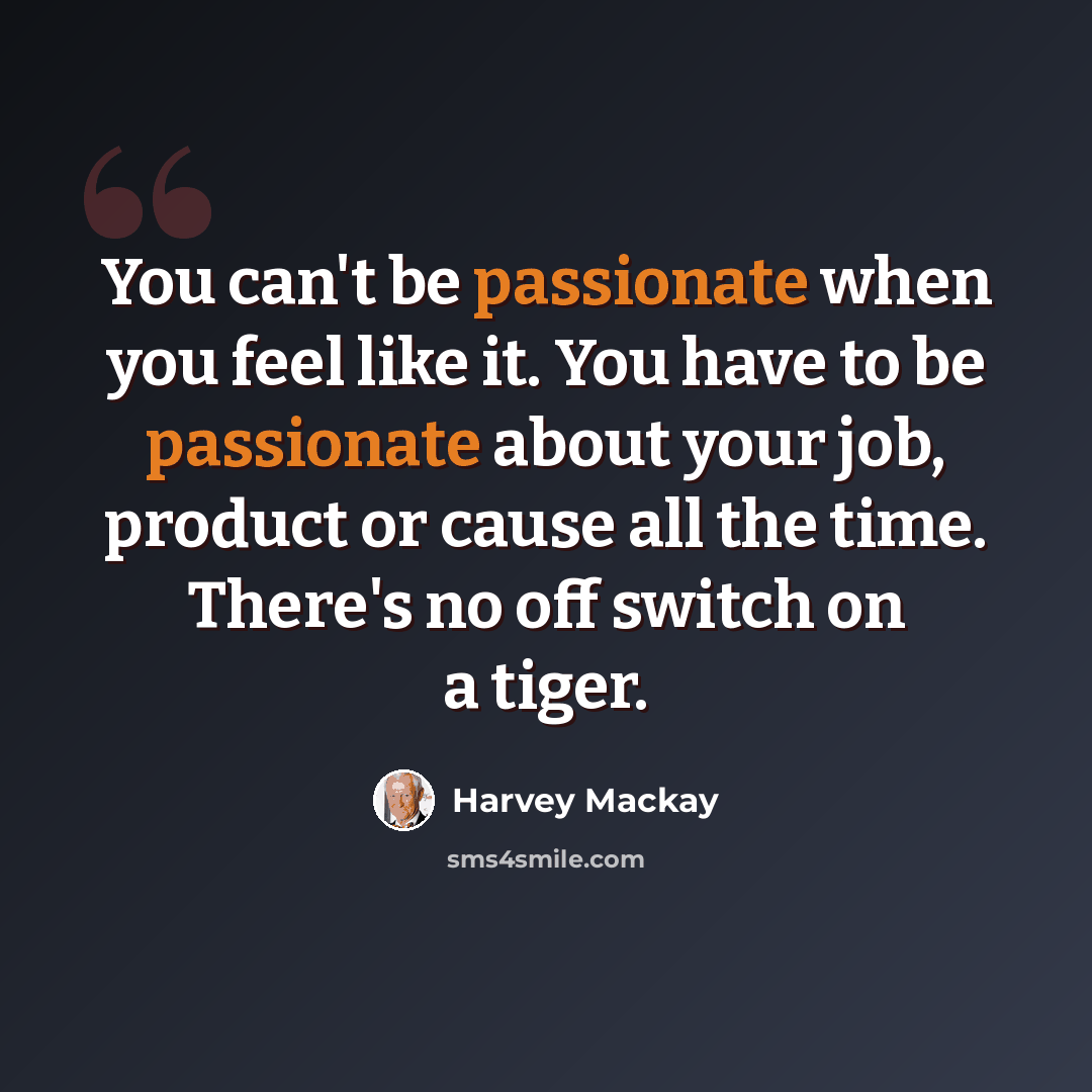 “You can't be passionate when you feel like it. You have to be passionate about your job, product or cause all the time. There's no off switch on a tiger.” quote by Harvey Mackay