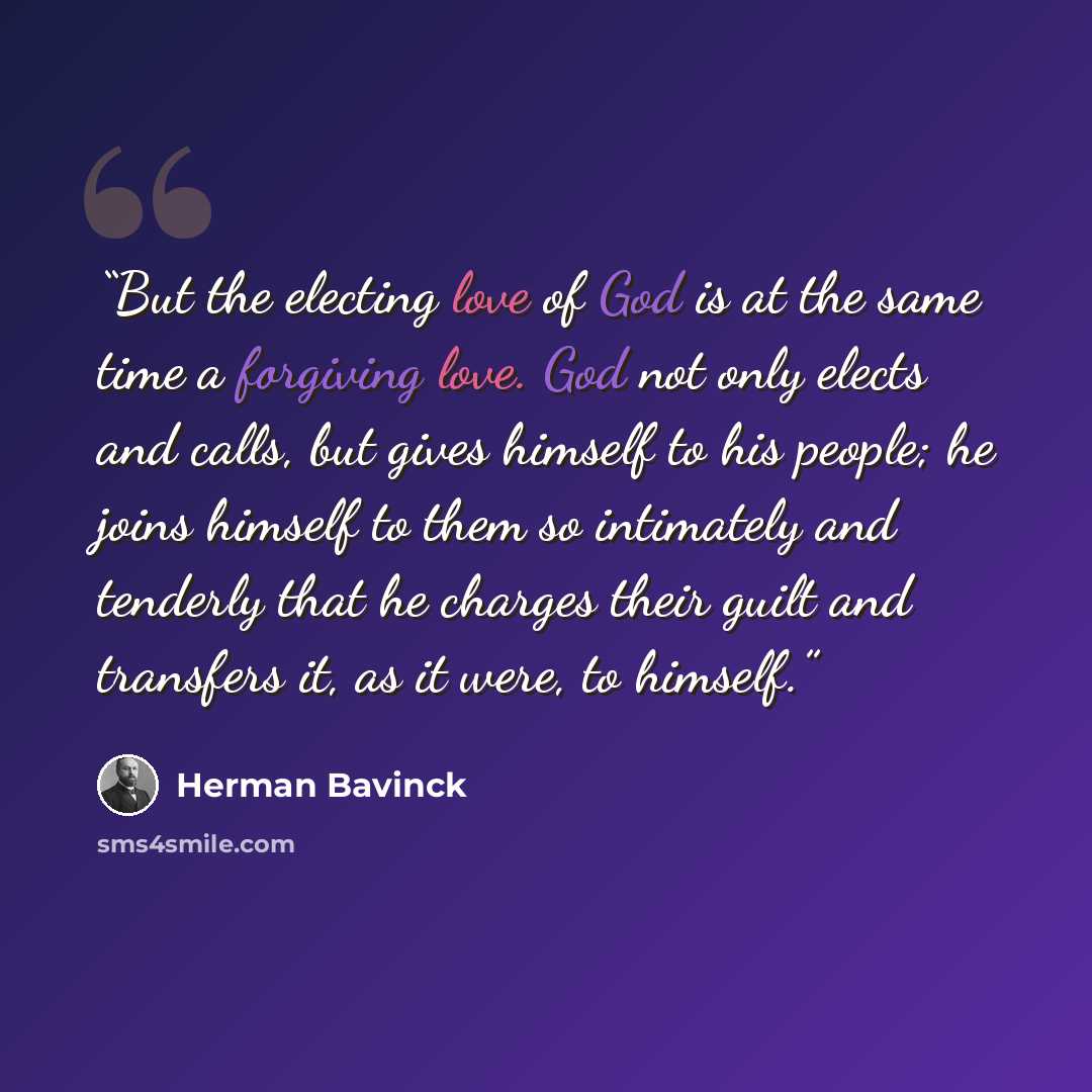 “But the electing love of God is at the same time a forgiving love. God not only elects and calls, but gives himself to his people; he joins himself to them so intimately and tenderly that he charges their guilt and transfers it, as it were, to himself.” quote by Herman Bavinck
