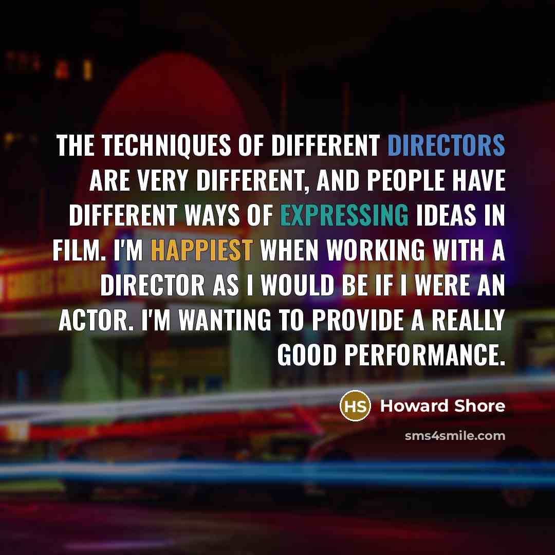 “The techniques of different directors are very different, and people have different ways of expressing ideas in film. I'm happiest when working with a director as I would be if I were an actor. I'm wanting to provide a really good performance.” quote by Howard Shore