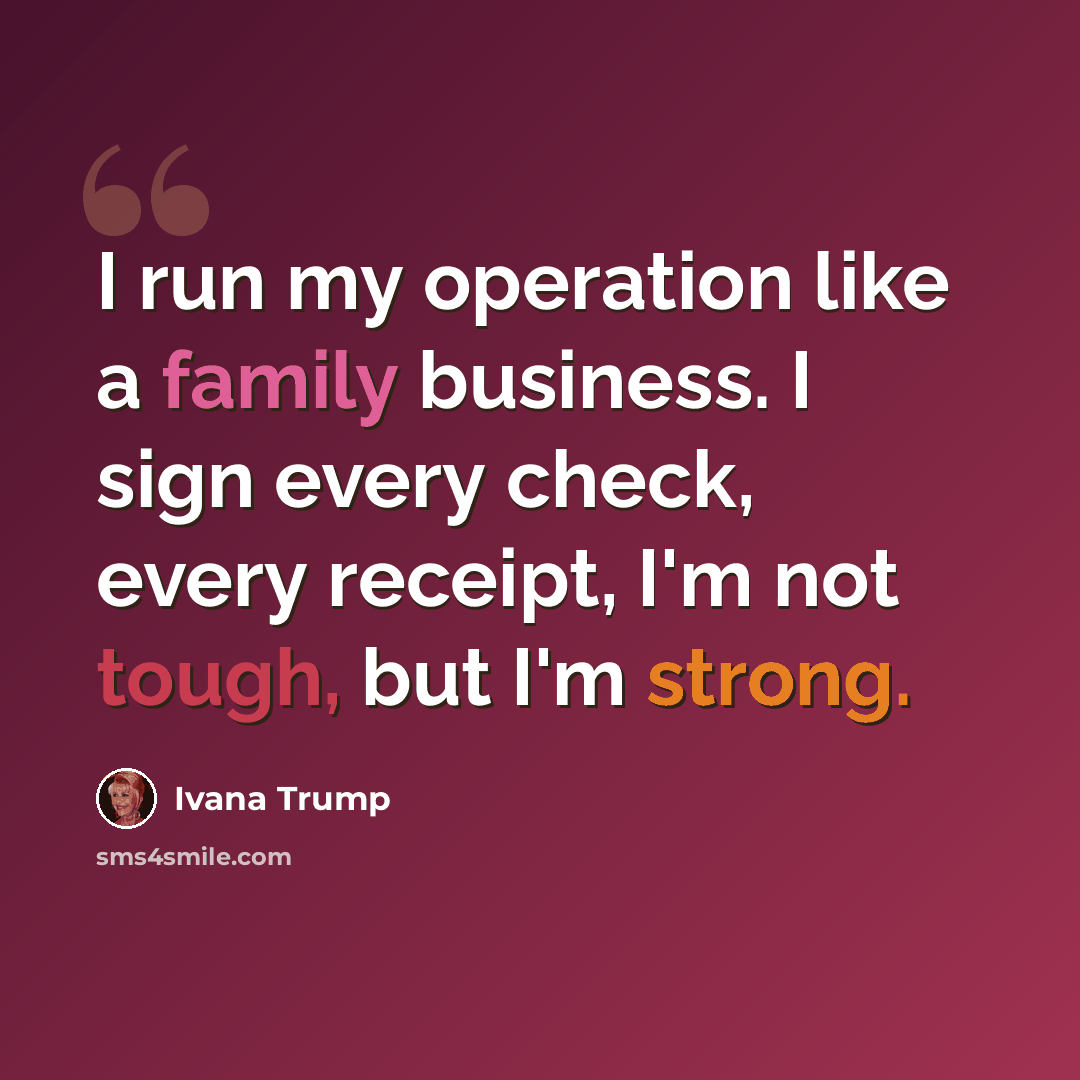 “I run my operation like a family business. I sign every check, every receipt, I'm not tough, but I'm strong.” quote by Ivana Trump