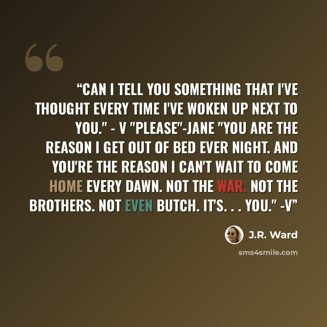 “Can I tell you something that I've thought every time I've woken up next to you." - V "Please"-Jane "You are the reason I get out of bed ever night. And you're the reason I can't wait to come home every dawn. Not the war. Not the Brothers. Not even Butch. It's. . . you." -V” quote by J.R. Ward