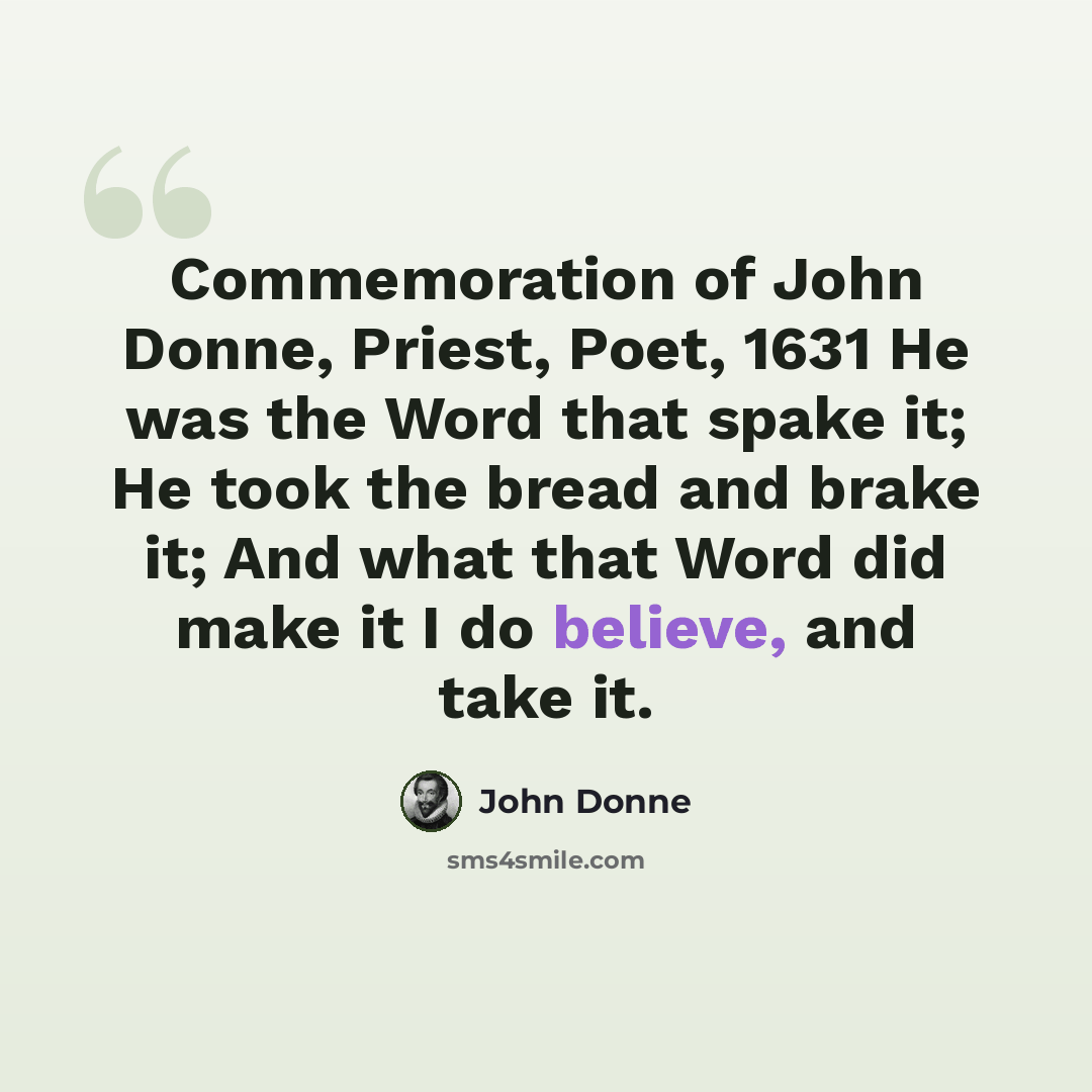 “Commemoration of John Donne, Priest, Poet, 1631 He was the Word that spake it; He took the bread and brake it; And what that Word did make it I do believe, and take it.” quote by John Donne