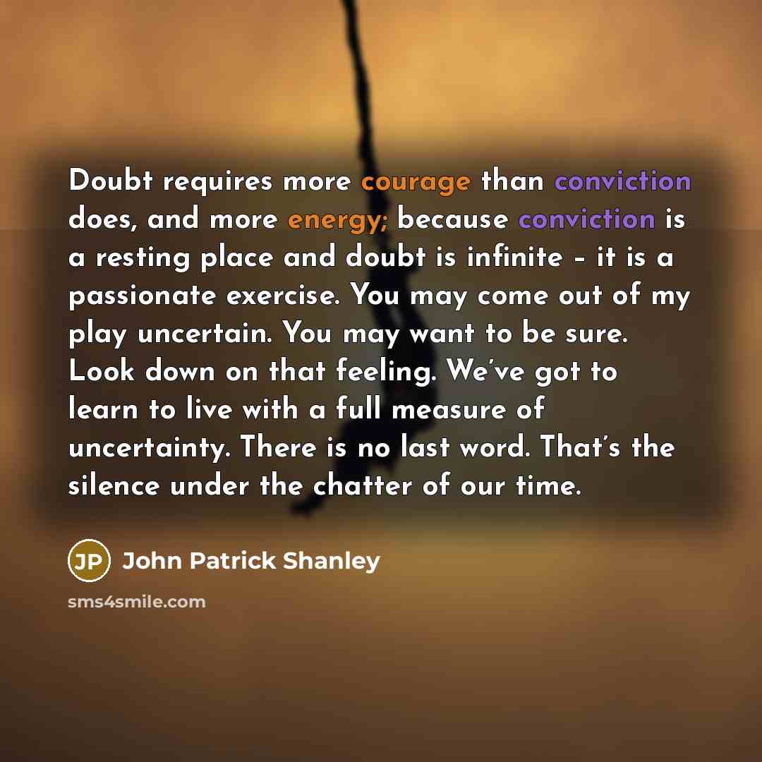 “Doubt requires more courage than conviction does, and more energy; because conviction is a resting place and doubt is infinite – it is a passionate exercise. You may come out of my play uncertain. You may want to be sure. Look down on that feeling. We’ve got to learn to live with a full measure of…” quote by John Patrick Shanley