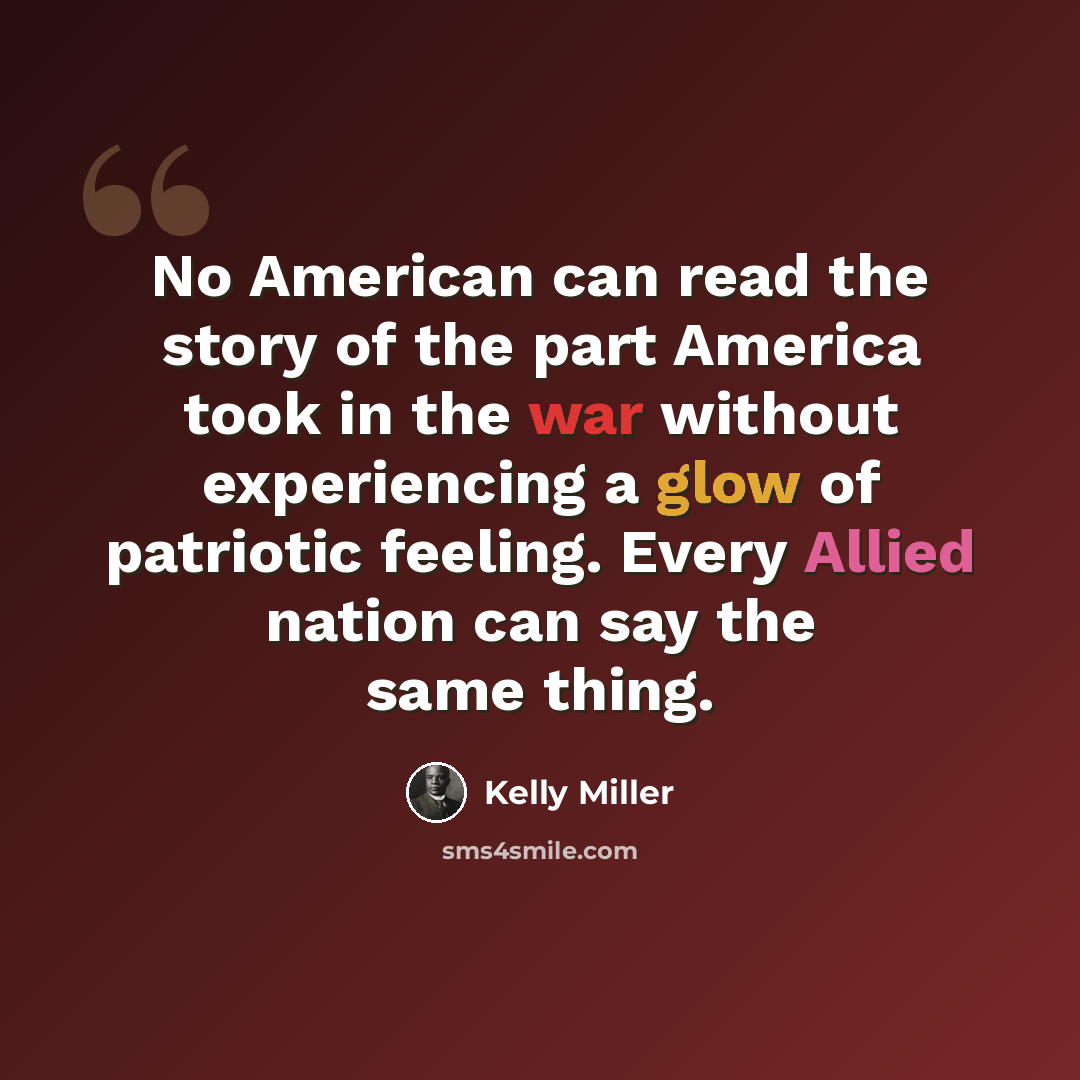 “No American can read the story of the part America took in the war without experiencing a glow of patriotic feeling. Every Allied nation can say the same thing.” quote by Kelly Miller