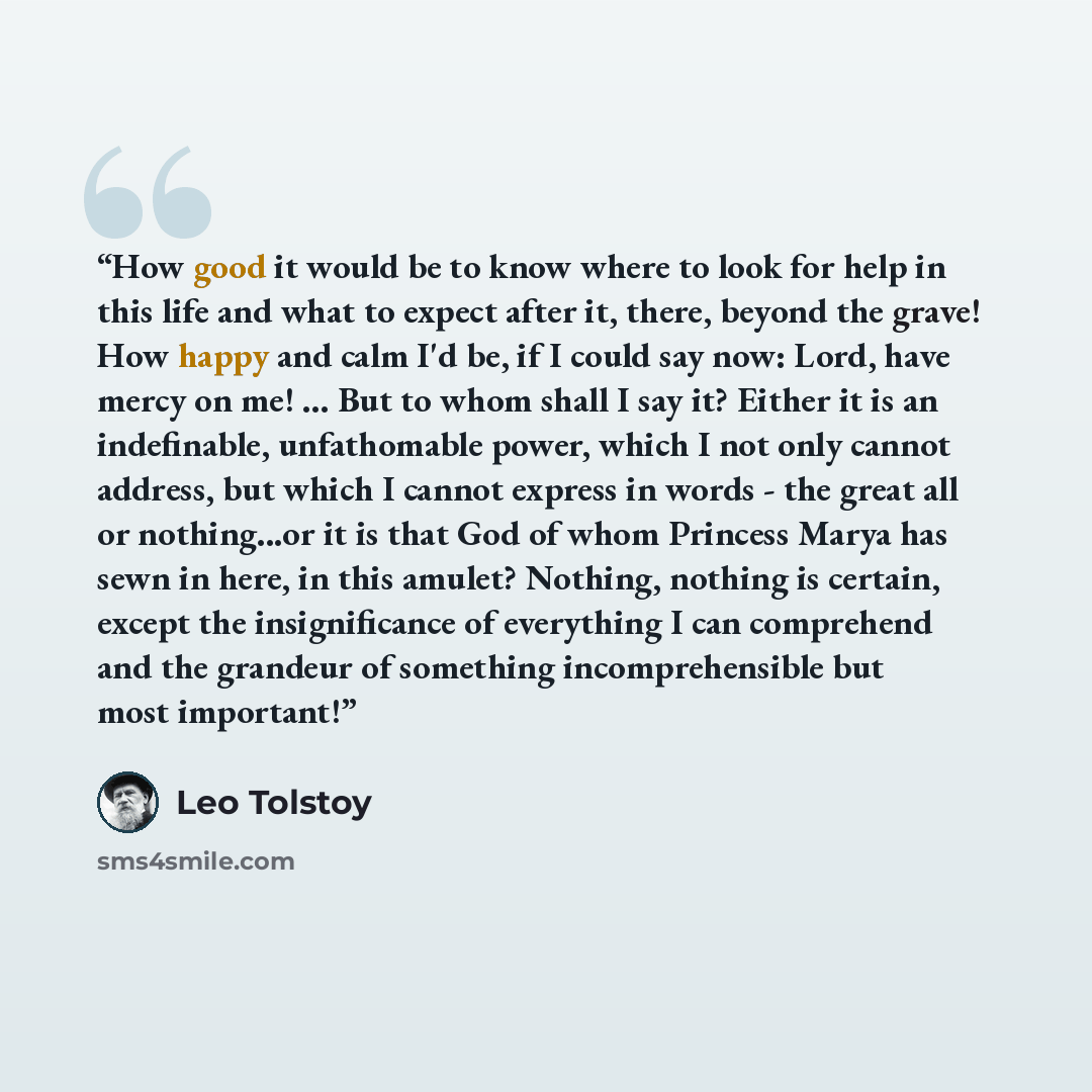 “How good it would be to know where to look for help in this life and what to expect after it, there, beyond the grave! How happy and calm I'd be, if I could say now: Lord, have mercy on me! ... But to whom shall I say it? Either it is an indefinable, unfathomable power, which I not only cannot…” quote by Leo Tolstoy