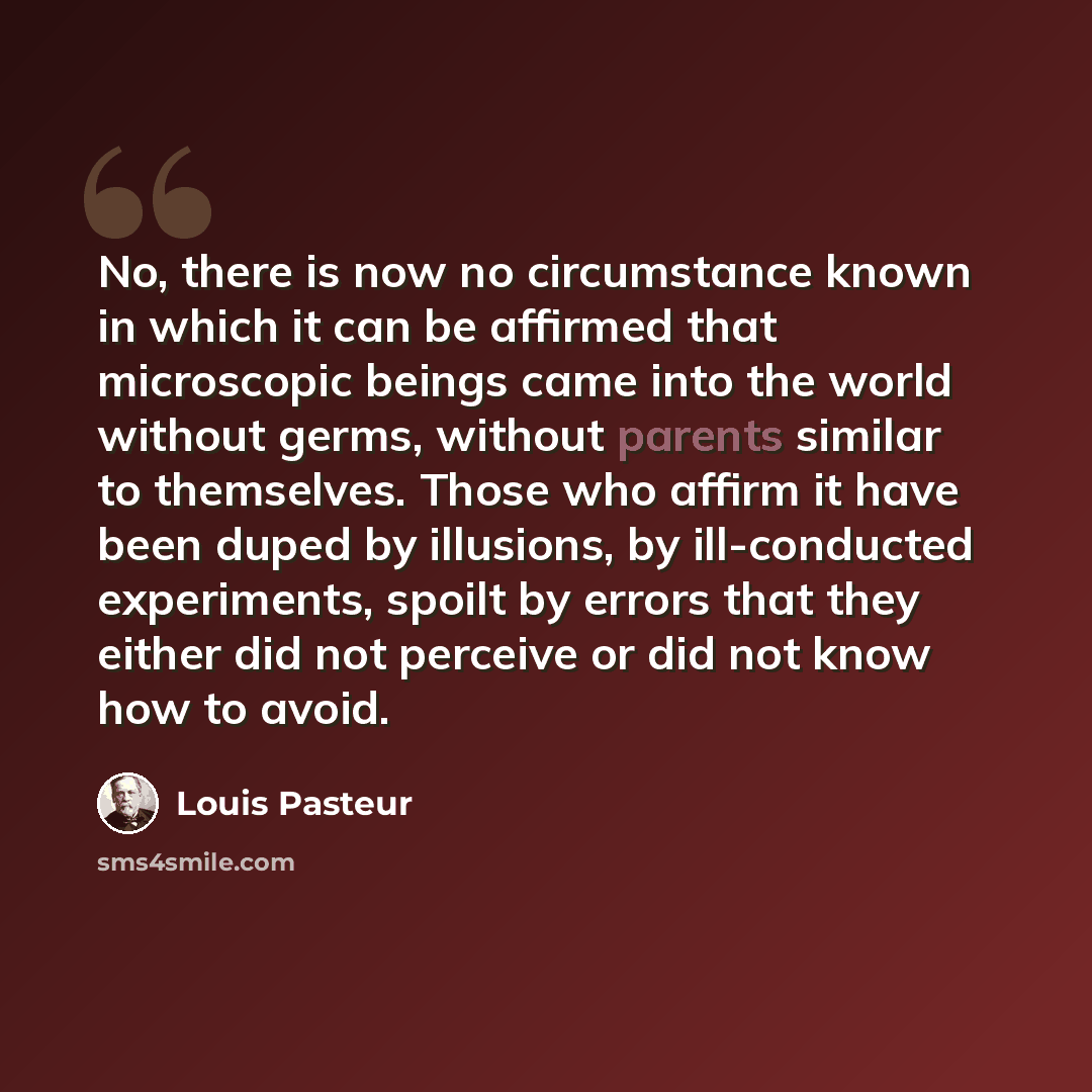 “No, there is now no circumstance known in which it can be affirmed that microscopic beings came into the world without germs, without parents similar to themselves. Those who affirm it have been duped by illusions, by ill-conducted experiments, spoilt by errors that they either did not perceive or…” quote by Louis Pasteur