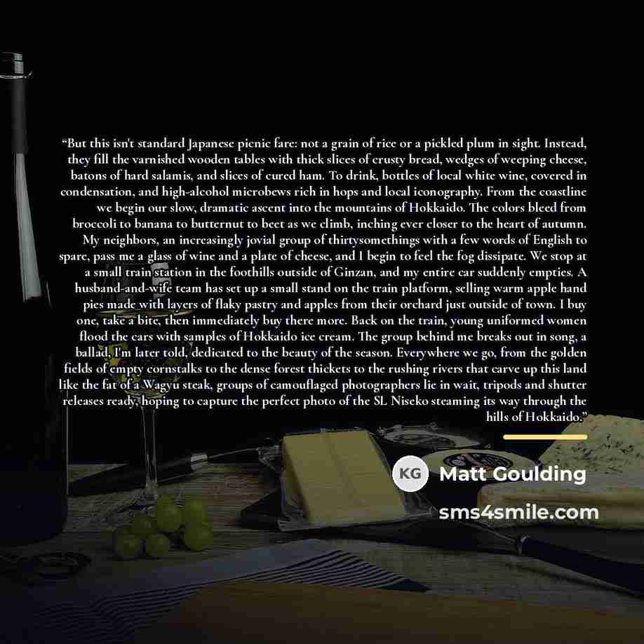 “But this isn't standard Japanese picnic fare: not a grain of rice or a pickled plum in sight. Instead, they fill the varnished wooden tables with thick slices of crusty bread, wedges of weeping cheese, batons of hard salamis, and slices of cured ham. To drink, bottles of local white wine, covered…” quote by Matt Goulding