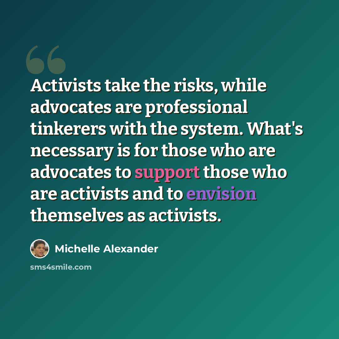 “Activists take the risks, while advocates are professional tinkerers with the system. What's necessary is for those who are advocates to support those who are activists and to envision themselves as activists.” quote by Michelle Alexander