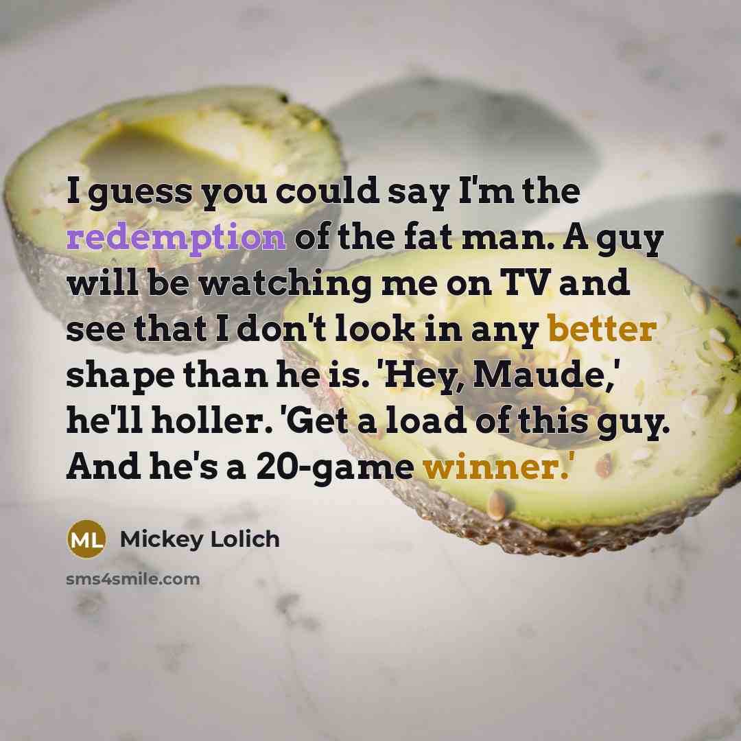 “I guess you could say I'm the redemption of the fat man. A guy will be watching me on TV and see that I don't look in any better shape than he is. 'Hey, Maude,' he'll holler. 'Get a load of this guy. And he's a 20-game winner.'” quote by Mickey Lolich