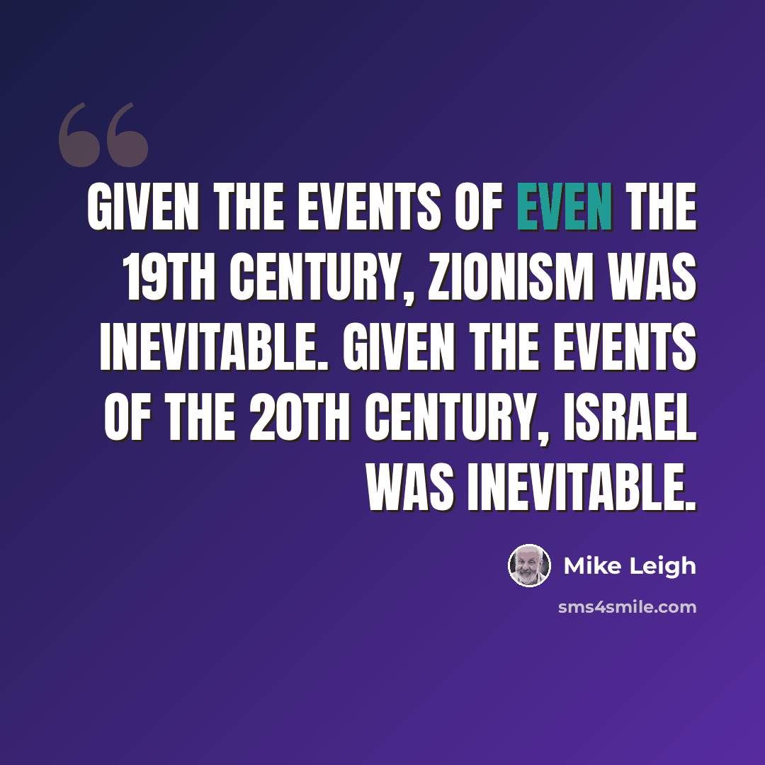 “Given the events of even the 19th century, Zionism was inevitable. Given the events of the 20th century, Israel was inevitable.” quote by Mike Leigh