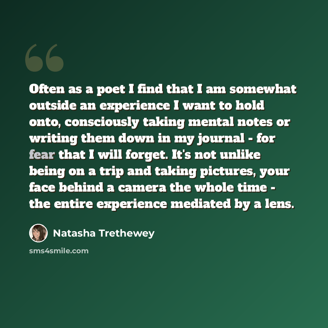 “Often as a poet I find that I am somewhat outside an experience I want to hold onto, consciously taking mental notes or writing them down in my journal - for fear that I will forget. It's not unlike being on a trip and taking pictures, your face behind a camera the whole time - the entire…” quote by Natasha Trethewey