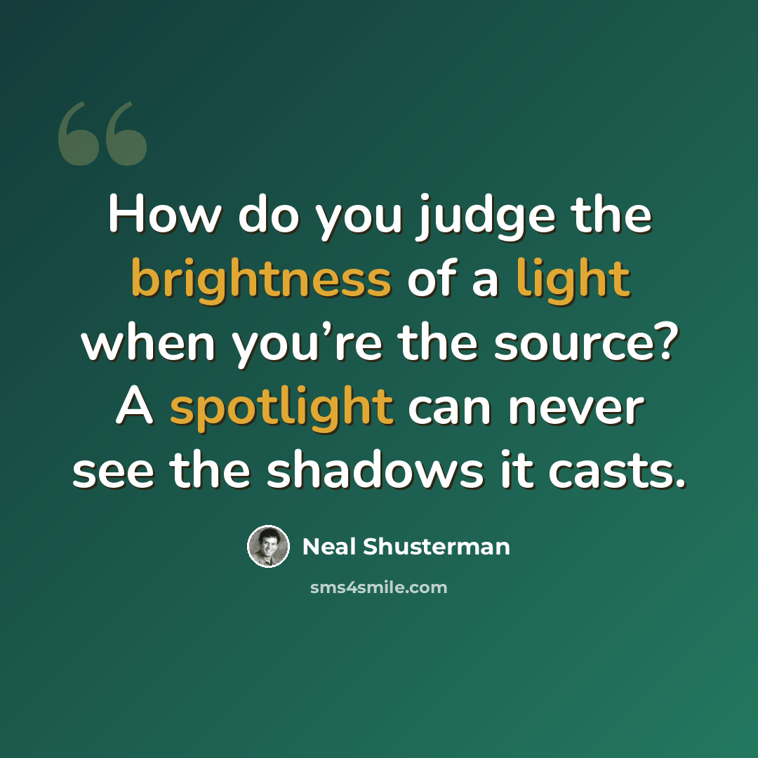 “How do you judge the brightness of a light when you’re the source? A spotlight can never see the shadows it casts.” quote by Neal Shusterman