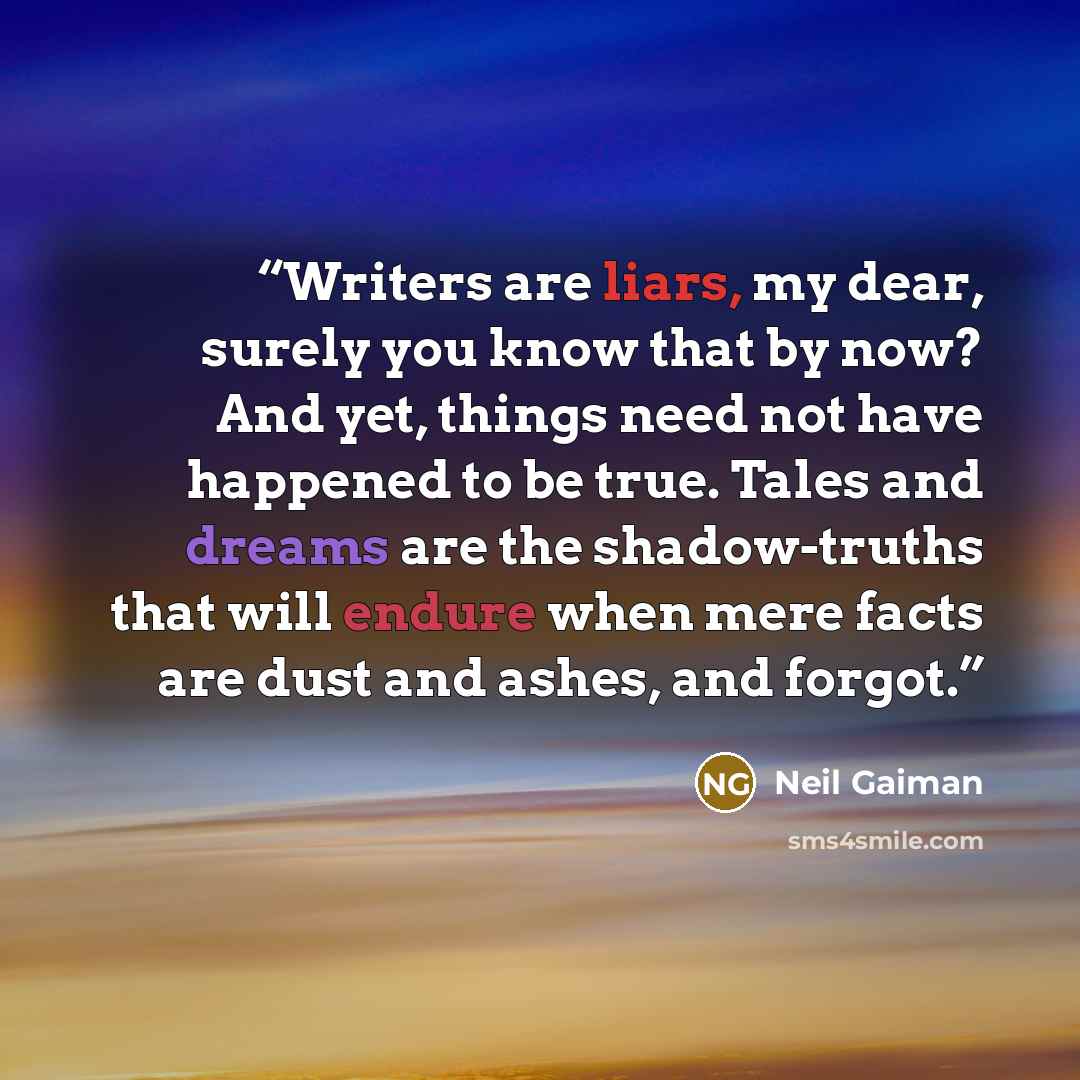 “Writers are liars, my dear, surely you know that by now? And yet, things need not have happened to be true. Tales and dreams are the shadow-truths that will endure when mere facts are dust and ashes, and forgot.” quote by Neil Gaiman