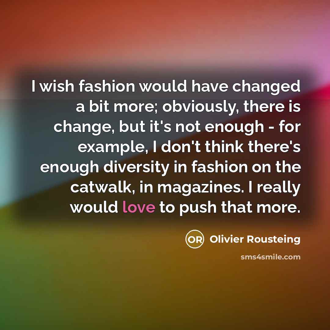 “I wish fashion would have changed a bit more; obviously, there is change, but it's not enough - for example, I don't think there's enough diversity in fashion on the catwalk, in magazines. I really would love to push that more.” quote by Olivier Rousteing