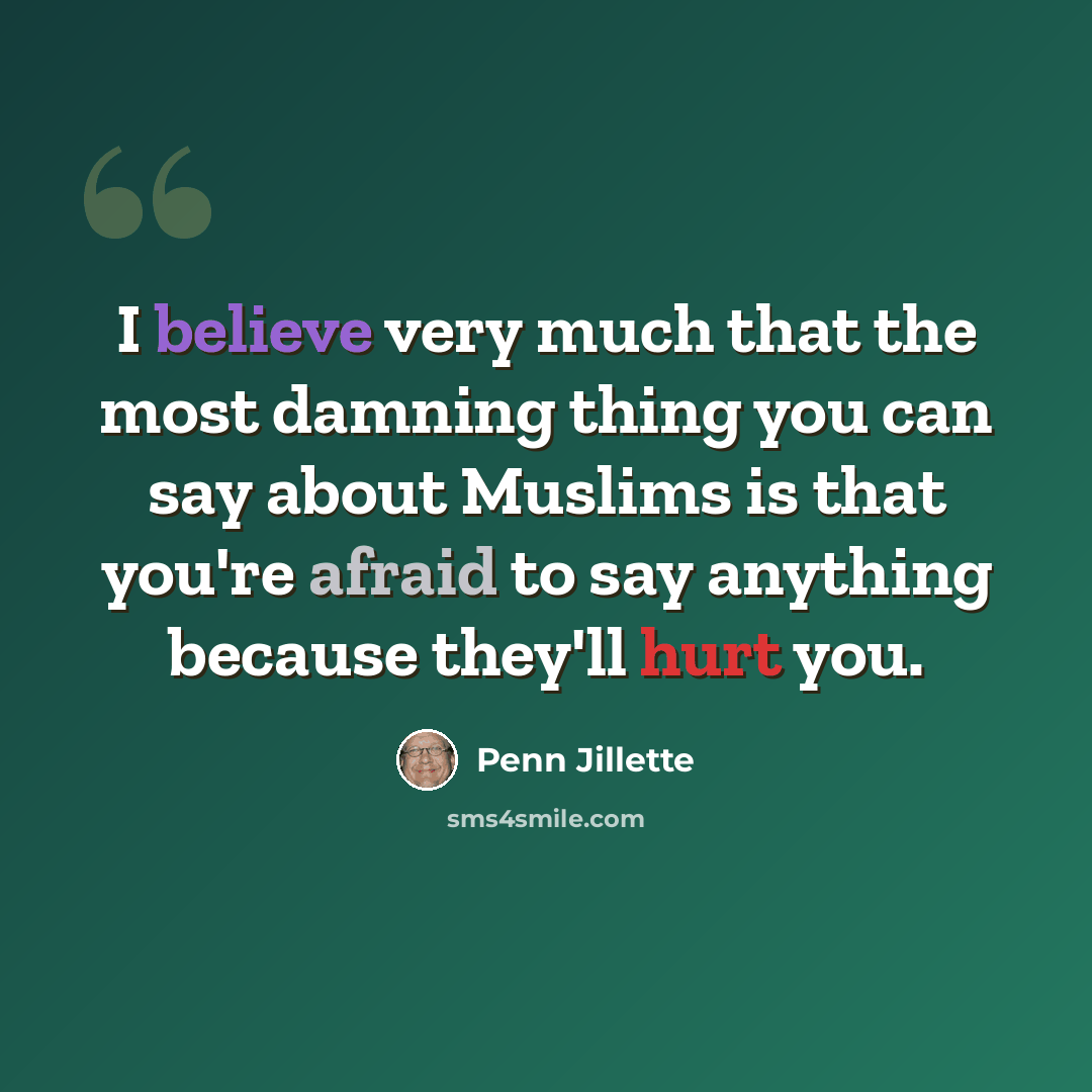 “I believe very much that the most damning thing you can say about Muslims is that you're afraid to say anything because they'll hurt you.” quote by Penn Jillette