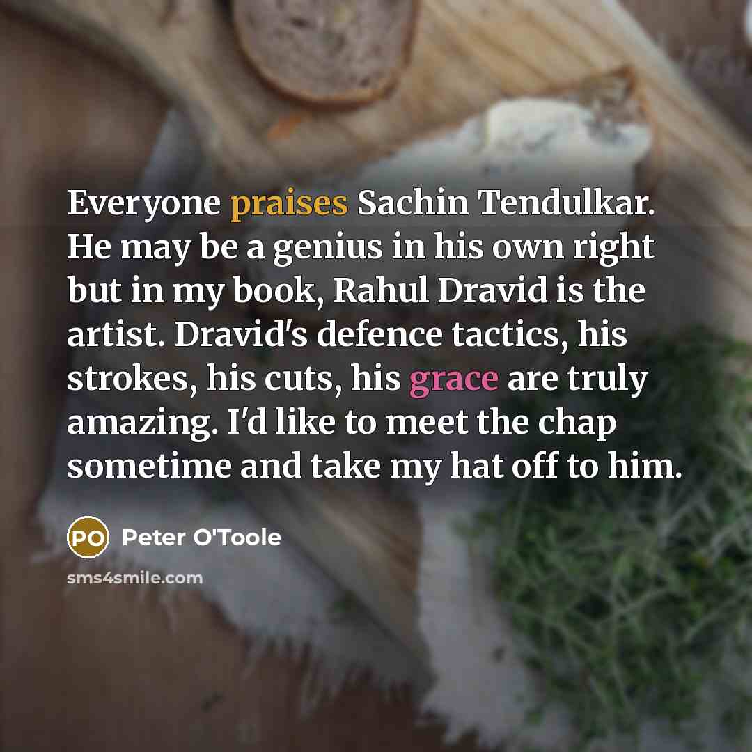 “Everyone praises Sachin Tendulkar. He may be a genius in his own right but in my book, Rahul Dravid is the artist. Dravid's defence tactics, his strokes, his cuts, his grace are truly amazing. I'd like to meet the chap sometime and take my hat off to him.” quote by Peter O'Toole