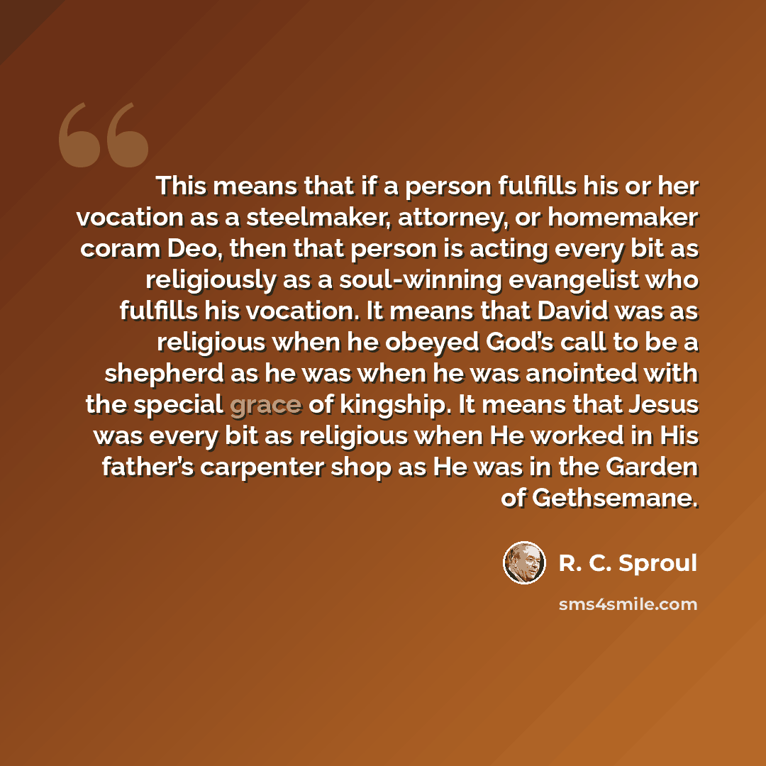 “This means that if a person fulfills his or her vocation as a steelmaker, attorney, or homemaker coram Deo, then that person is acting every bit as religiously as a soul-winning evangelist who fulfills his vocation. It means that David was as religious when he obeyed God’s call to be a shepherd as…” quote by R. C. Sproul