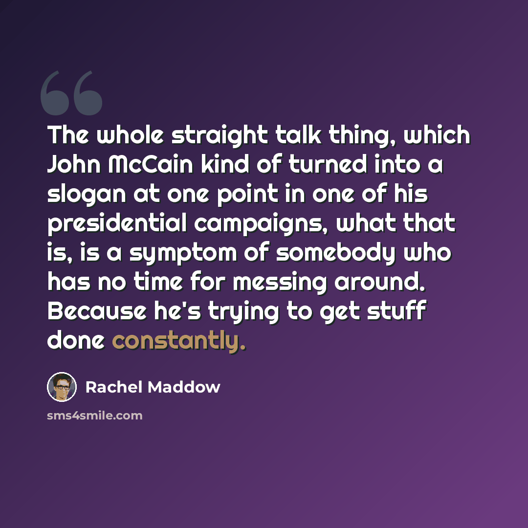 “The whole straight talk thing, which John McCain kind of turned into a slogan at one point in one of his presidential campaigns, what that is, is a symptom of somebody who has no time for messing around. Because he's trying to get stuff done constantly.” quote by Rachel Maddow