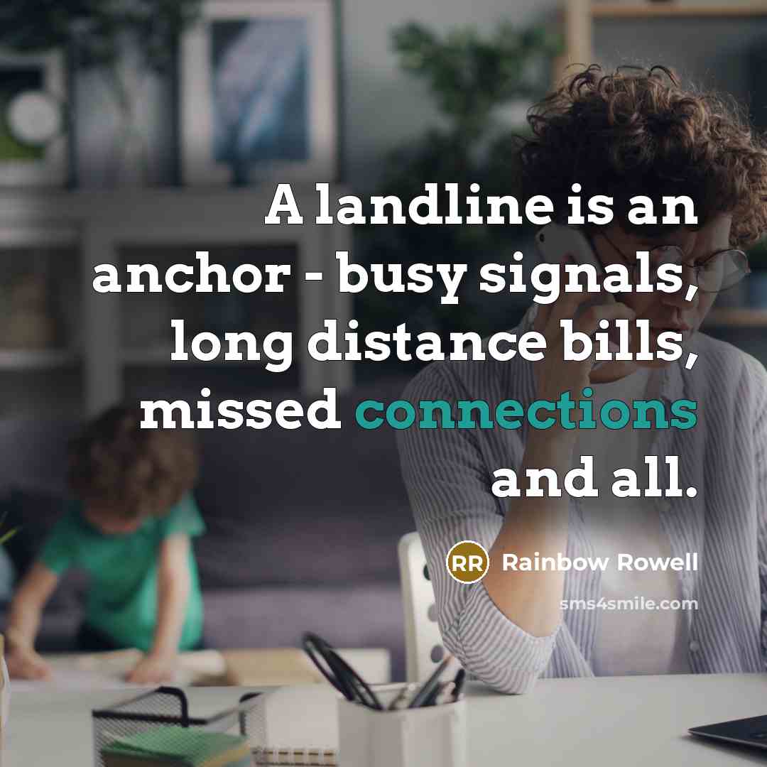 “A landline is an anchor - busy signals, long distance bills, missed connections and all.” quote by Rainbow Rowell