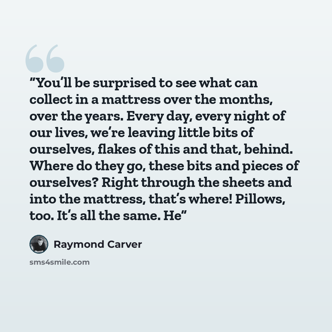 “You’ll be surprised to see what can collect in a mattress over the months, over the years. Every day, every night of our lives, we’re leaving little bits of ourselves, flakes of this and that, behind. Where do they go, these bits and pieces of ourselves? Right through the sheets and into the…” quote by Raymond Carver