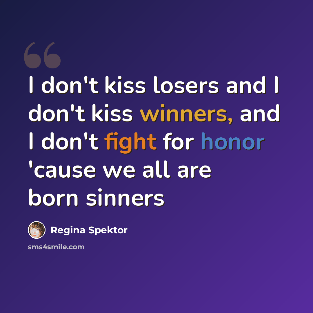 “I don't kiss losers and I don't kiss winners, and I don't fight for honor 'cause we all are born sinners” quote by Regina Spektor